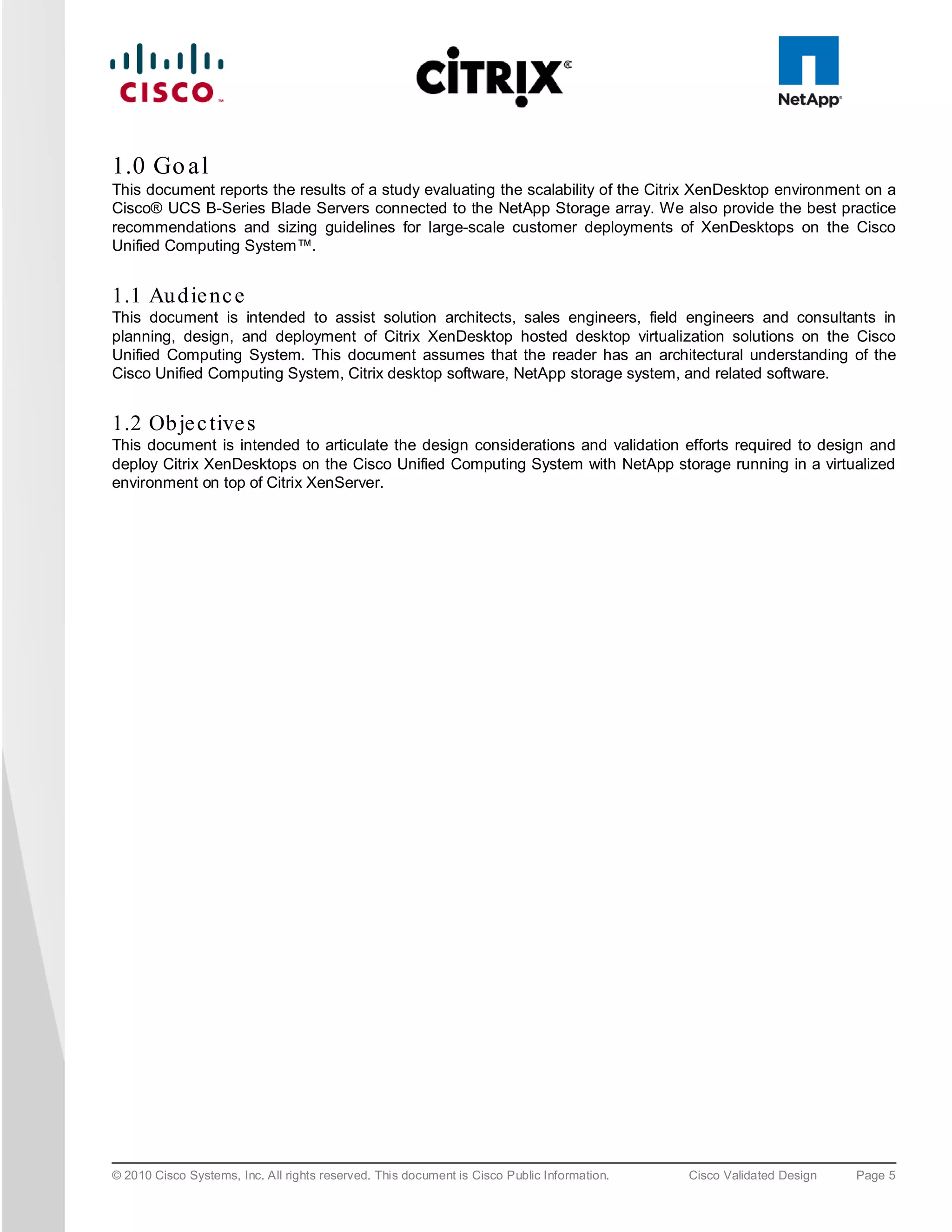 1.0 Go a l
This document reports the results of a study evaluating the scalability of the Citrix XenDesktop environment on a
Cisco® UCS B-Series Blade Servers connected to the NetApp Storage array. We also provide the best practice
recommendations and sizing guidelines for large-scale customer deployments of XenDesktops on the Cisco
Unified Computing System™.


1.1 Au d ie nc e
This document is intended to assist solution architects, sales engineers, field engineers and consultants in
planning, design, and deployment of Citrix XenDesktop hosted desktop virtualization solutions on the Cisco
Unified Computing System. This document assumes that the reader has an architectural understanding of the
Cisco Unified Computing System, Citrix desktop software, NetApp storage system, and related software.


1.2 Ob je c tive s
This document is intended to articulate the design considerations and validation efforts required to design and
deploy Citrix XenDesktops on the Cisco Unified Computing System with NetApp storage running in a virtualized
environment on top of Citrix XenServer.




© 2010 Cisco Systems, Inc. All rights reserved. This document is Cisco Public Information.   Cisco Validated Design   Page 5
 