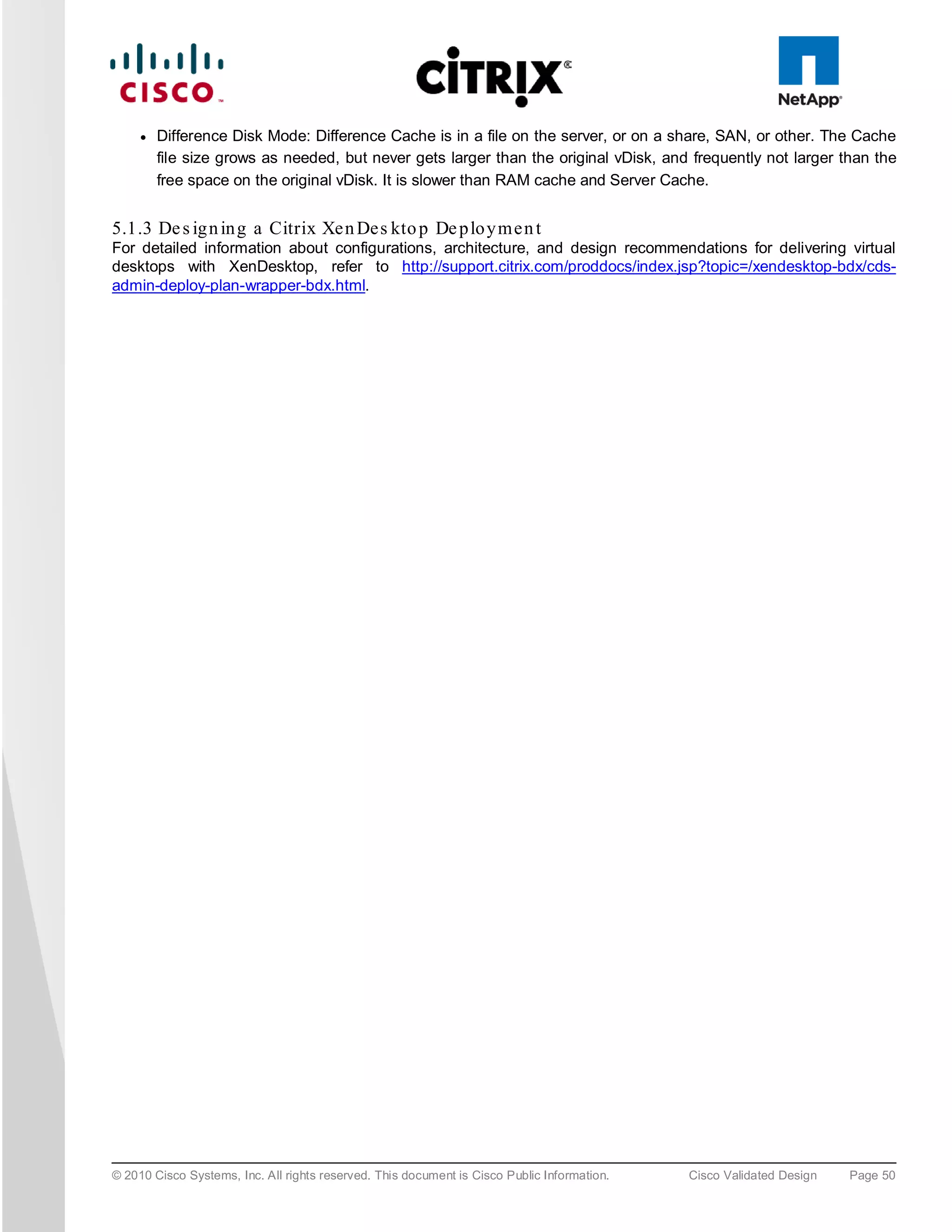 ●   Difference Disk Mode: Difference Cache is in a file on the server, or on a share, SAN, or other. The Cache
         file size grows as needed, but never gets larger than the original vDisk, and frequently not larger than the
         free space on the original vDisk. It is slower than RAM cache and Server Cache.


5.1.3 De s ig n in g a Citrix Xe n De s kto p De p lo y m e n t
For detailed information about configurations, architecture, and design recommendations for delivering virtual
desktops with XenDesktop, refer to http://support.citrix.com/proddocs/index.jsp?topic=/xendesktop-bdx/cds-
admin-deploy-plan-wrapper-bdx.html.




© 2010 Cisco Systems, Inc. All rights reserved. This document is Cisco Public Information.   Cisco Validated Design   Page 50
 