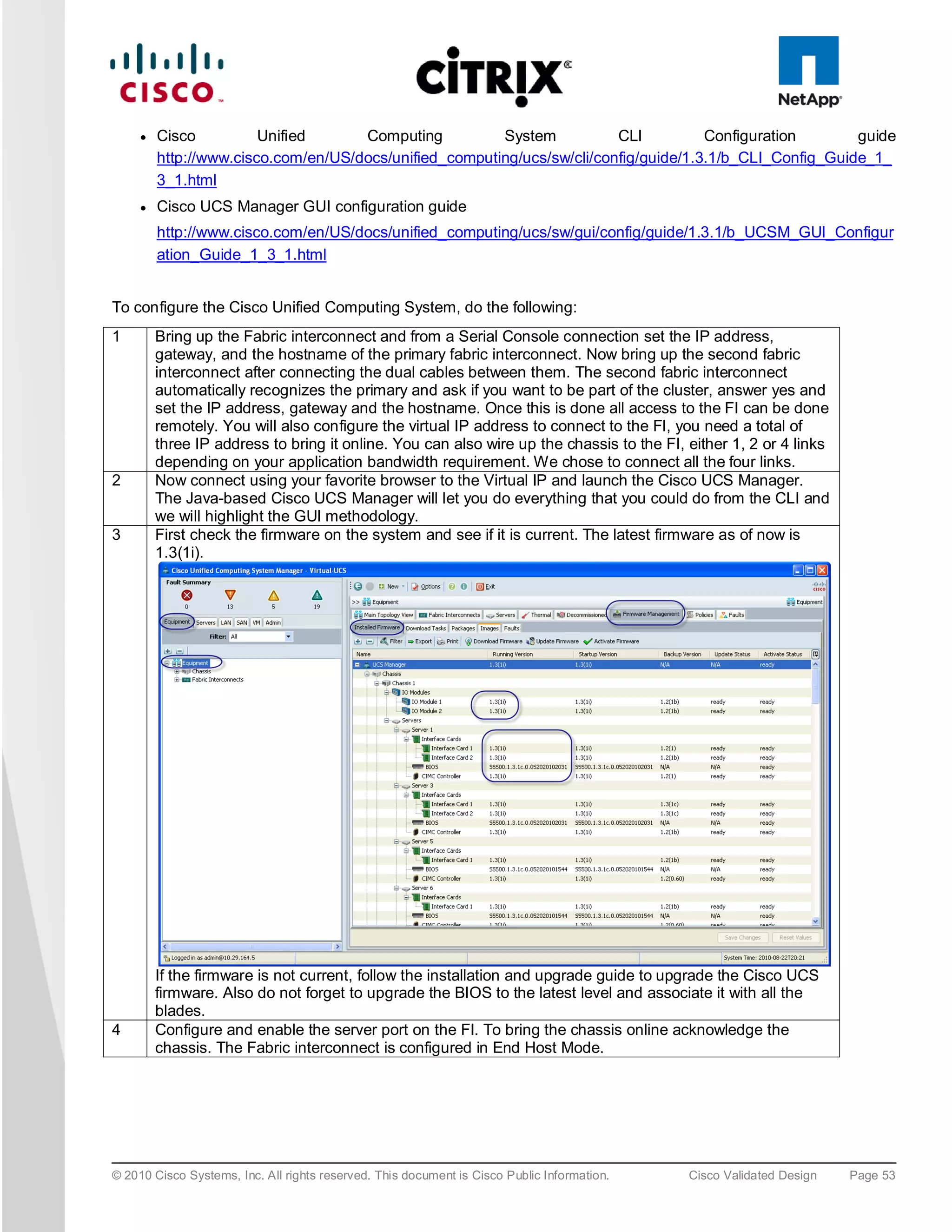 ●   Cisco          Unified      Computing          System           CLI          Configuration       guide
         http://www.cisco.com/en/US/docs/unified_computing/ucs/sw/cli/config/guide/1.3.1/b_CLI_Config_Guide_1_
         3_1.html
     ●   Cisco UCS Manager GUI configuration guide
         http://www.cisco.com/en/US/docs/unified_computing/ucs/sw/gui/config/guide/1.3.1/b_UCSM_GUI_Configur
         ation_Guide_1_3_1.html


To configure the Cisco Unified Computing System, do the following:
1        Bring up the Fabric interconnect and from a Serial Console connection set the IP address,
         gateway, and the hostname of the primary fabric interconnect. Now bring up the second fabric
         interconnect after connecting the dual cables between them. The second fabric interconnect
         automatically recognizes the primary and ask if you want to be part of the cluster, answer yes and
         set the IP address, gateway and the hostname. Once this is done all access to the FI can be done
         remotely. You will also configure the virtual IP address to connect to the FI, you need a total of
         three IP address to bring it online. You can also wire up the chassis to the FI, either 1, 2 or 4 links
         depending on your application bandwidth requirement. We chose to connect all the four links.
2        Now connect using your favorite browser to the Virtual IP and launch the Cisco UCS Manager.
         The Java-based Cisco UCS Manager will let you do everything that you could do from the CLI and
         we will highlight the GUI methodology.
3        First check the firmware on the system and see if it is current. The latest firmware as of now is
         1.3(1i).




         If the firmware is not current, follow the installation and upgrade guide to upgrade the Cisco UCS
         firmware. Also do not forget to upgrade the BIOS to the latest level and associate it with all the
         blades.
4        Configure and enable the server port on the FI. To bring the chassis online acknowledge the
         chassis. The Fabric interconnect is configured in End Host Mode.




© 2010 Cisco Systems, Inc. All rights reserved. This document is Cisco Public Information.   Cisco Validated Design   Page 53
 