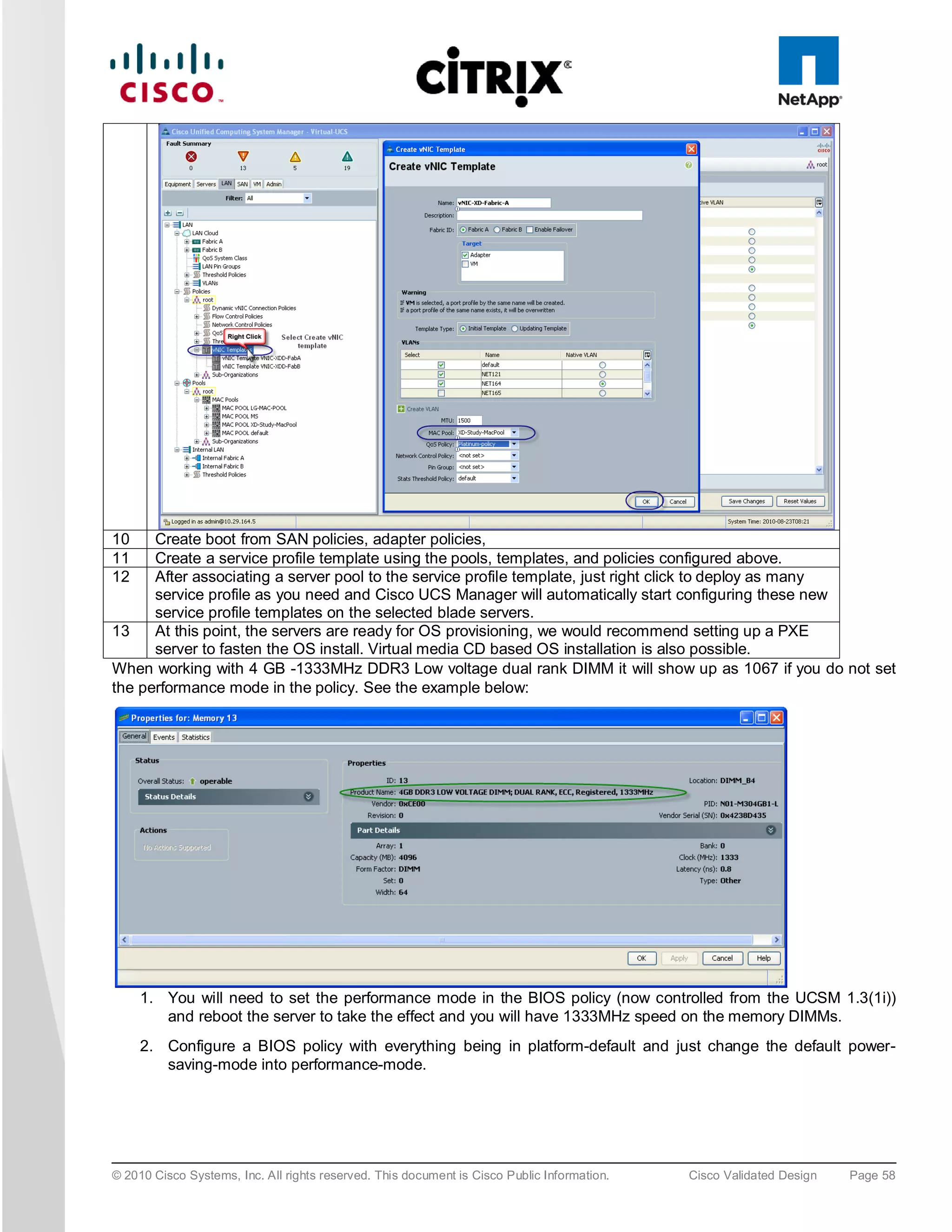 10    Create boot from SAN policies, adapter policies,
11    Create a service profile template using the pools, templates, and policies configured above.
12    After associating a server pool to the service profile template, just right click to deploy as many
      service profile as you need and Cisco UCS Manager will automatically start configuring these new
      service profile templates on the selected blade servers.
13    At this point, the servers are ready for OS provisioning, we would recommend setting up a PXE
      server to fasten the OS install. Virtual media CD based OS installation is also possible.
When working with 4 GB -1333MHz DDR3 Low voltage dual rank DIMM it will show up as 1067 if you do not set
the performance mode in the policy. See the example below:




     1. You will need to set the performance mode in the BIOS policy (now controlled from the UCSM 1.3(1i))
        and reboot the server to take the effect and you will have 1333MHz speed on the memory DIMMs.
     2. Configure a BIOS policy with everything being in platform-default and just change the default power-
        saving-mode into performance-mode.




© 2010 Cisco Systems, Inc. All rights reserved. This document is Cisco Public Information.   Cisco Validated Design   Page 58
 