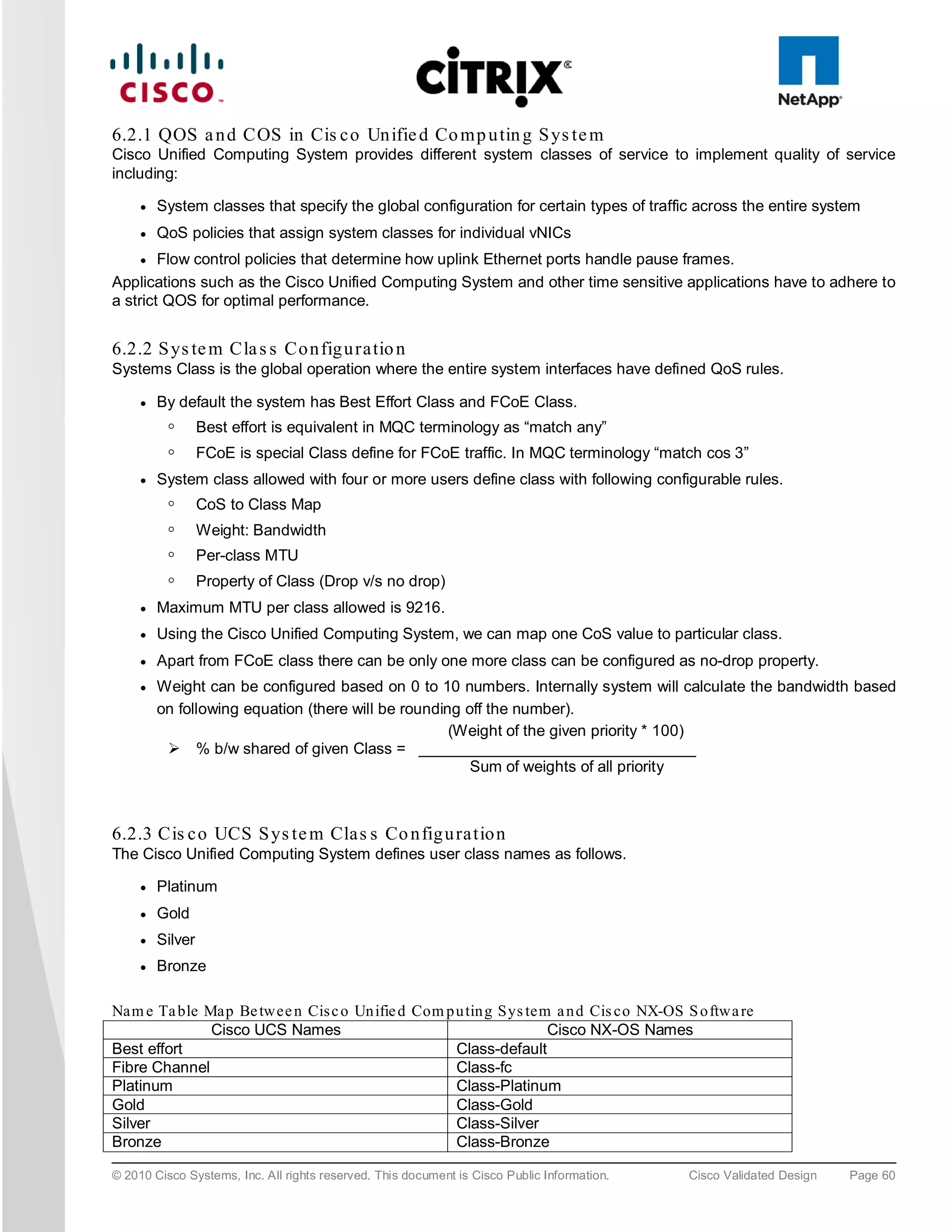 6.2.1 QOS a n d COS in Cis c o Un ifie d Co m p u tin g S ys te m
Cisco Unified Computing System provides different system classes of service to implement quality of service
including:

     ●   System classes that specify the global configuration for certain types of traffic across the entire system
     ●   QoS policies that assign system classes for individual vNICs
     ●  Flow control policies that determine how uplink Ethernet ports handle pause frames.
Applications such as the Cisco Unified Computing System and other time sensitive applications have to adhere to
a strict QOS for optimal performance.


6.2.2 S ys te m Cla s s Co n fig u ra tio n
Systems Class is the global operation where the entire system interfaces have defined QoS rules.

     ●   By default the system has Best Effort Class and FCoE Class.
          ◦       Best effort is equivalent in MQC terminology as “match any”
          ◦       FCoE is special Class define for FCoE traffic. In MQC terminology “match cos 3”
     ●   System class allowed with four or more users define class with following configurable rules.
          ◦       CoS to Class Map
          ◦       Weight: Bandwidth
          ◦       Per-class MTU
          ◦       Property of Class (Drop v/s no drop)
     ●   Maximum MTU per class allowed is 9216.
     ●   Using the Cisco Unified Computing System, we can map one CoS value to particular class.
     ●   Apart from FCoE class there can be only one more class can be configured as no-drop property.
     ●   Weight can be configured based on 0 to 10 numbers. Internally system will calculate the bandwidth based
         on following equation (there will be rounding off the number).
                                                     (Weight of the given priority * 100)
           % b/w shared of given Class = ________________________________
                                                        Sum of weights of all priority



6.2.3 Cis c o UCS S ys te m Cla s s Co n fig u ra tio n
The Cisco Unified Computing System defines user class names as follows.

     ●   Platinum
     ●   Gold
     ●   Silver
     ●   Bronze

Nam e Ta ble Map Be twee n Cis c o Un ifie d Com p u tin g Sys tem a n d Cis co NX-OS S o ftwa re
              Cisco UCS Names                                     Cisco NX-OS Names
Best effort                                        Class-default
Fibre Channel                                      Class-fc
Platinum                                           Class-Platinum
Gold                                               Class-Gold
Silver                                             Class-Silver
Bronze                                             Class-Bronze

© 2010 Cisco Systems, Inc. All rights reserved. This document is Cisco Public Information.   Cisco Validated Design   Page 60
 