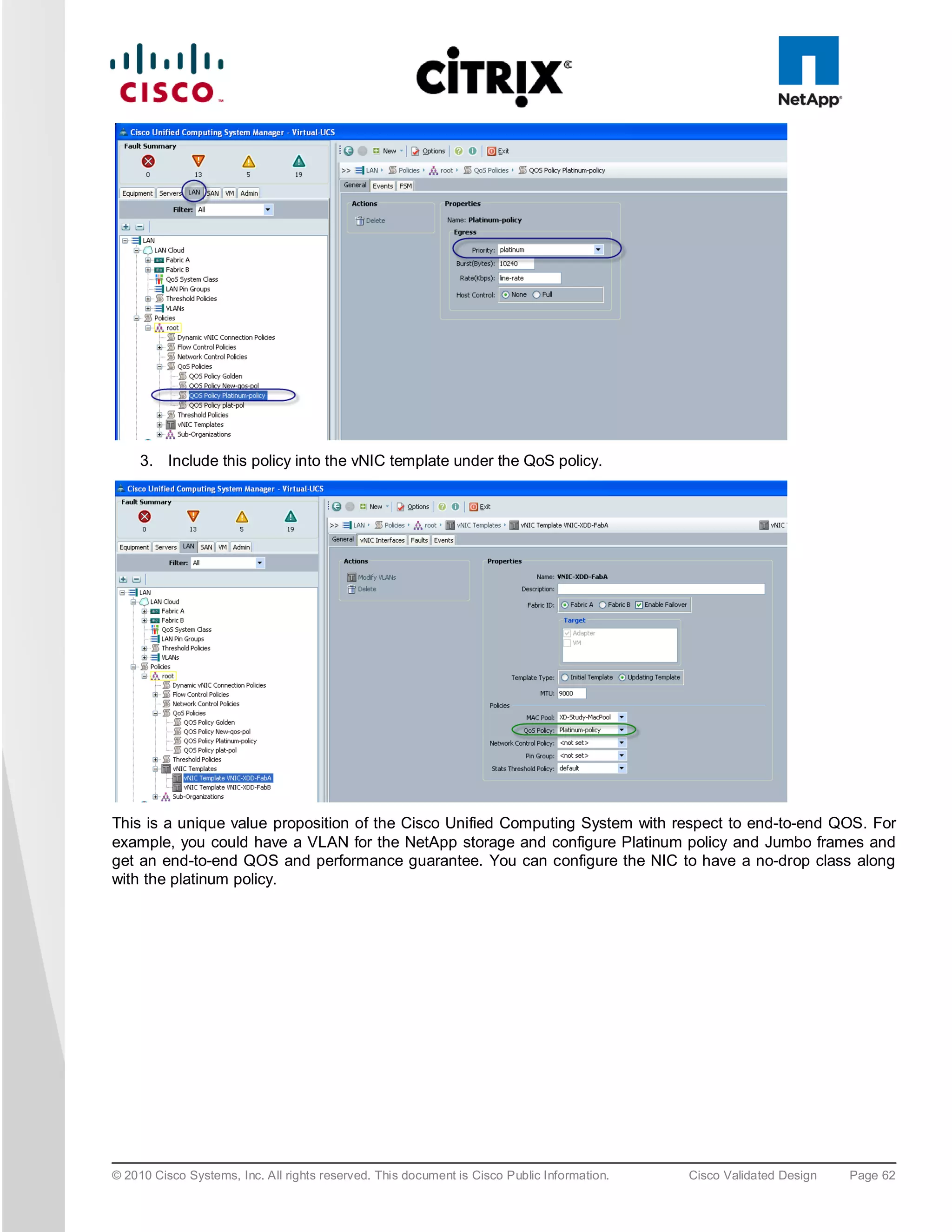 3. Include this policy into the vNIC template under the QoS policy.




This is a unique value proposition of the Cisco Unified Computing System with respect to end-to-end QOS. For
example, you could have a VLAN for the NetApp storage and configure Platinum policy and Jumbo frames and
get an end-to-end QOS and performance guarantee. You can configure the NIC to have a no-drop class along
with the platinum policy.




© 2010 Cisco Systems, Inc. All rights reserved. This document is Cisco Public Information.   Cisco Validated Design   Page 62
 