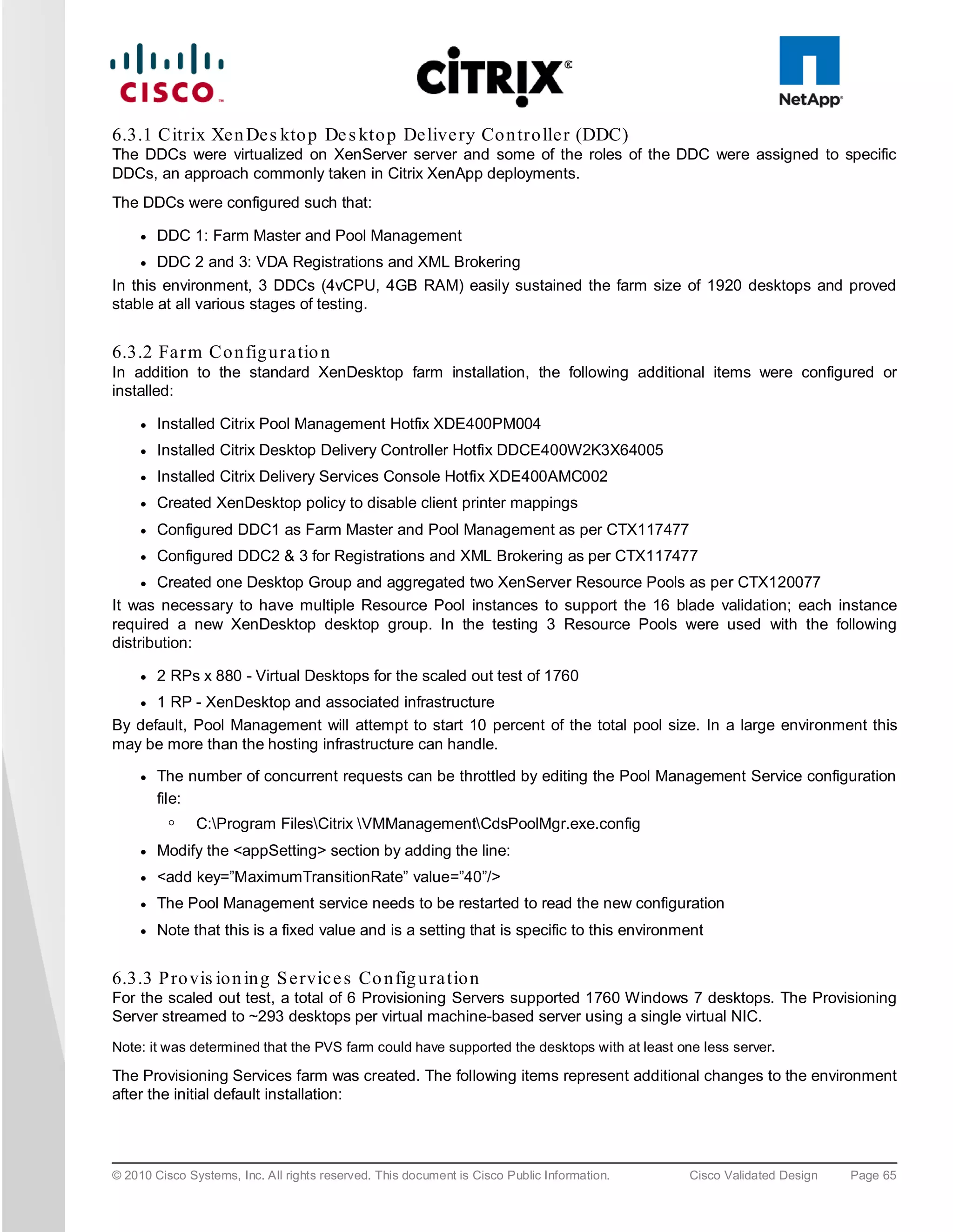 6.3.1 Citrix Xe n De s kto p De s kto p De live ry Co n tro lle r (DDC)
The DDCs were virtualized on XenServer server and some of the roles of the DDC were assigned to specific
DDCs, an approach commonly taken in Citrix XenApp deployments.
The DDCs were configured such that:

     ●   DDC 1: Farm Master and Pool Management
     ●   DDC 2 and 3: VDA Registrations and XML Brokering
In this environment, 3 DDCs (4vCPU, 4GB RAM) easily sustained the farm size of 1920 desktops and proved
stable at all various stages of testing.


6.3.2 Fa rm Co n fig u ra tio n
In addition to the standard XenDesktop farm installation, the following additional items were configured or
installed:

     ●   Installed Citrix Pool Management Hotfix XDE400PM004
     ●   Installed Citrix Desktop Delivery Controller Hotfix DDCE400W2K3X64005
     ●   Installed Citrix Delivery Services Console Hotfix XDE400AMC002
     ●   Created XenDesktop policy to disable client printer mappings
     ●   Configured DDC1 as Farm Master and Pool Management as per CTX117477
     ●   Configured DDC2 & 3 for Registrations and XML Brokering as per CTX117477
     ● Created one Desktop Group and aggregated two XenServer Resource Pools as per CTX120077
It was necessary to have multiple Resource Pool instances to support the 16 blade validation; each instance
required a new XenDesktop desktop group. In the testing 3 Resource Pools were used with the following
distribution:

     ●   2 RPs x 880 - Virtual Desktops for the scaled out test of 1760
     ●1 RP - XenDesktop and associated infrastructure
By default, Pool Management will attempt to start 10 percent of the total pool size. In a large environment this
may be more than the hosting infrastructure can handle.

     ●   The number of concurrent requests can be throttled by editing the Pool Management Service configuration
         file:
          ◦    C:Program FilesCitrix VMManagementCdsPoolMgr.exe.config
     ●   Modify the <appSetting> section by adding the line:
     ●   <add key=”MaximumTransitionRate” value=”40”/>
     ●   The Pool Management service needs to be restarted to read the new configuration
     ●   Note that this is a fixed value and is a setting that is specific to this environment


6.3.3 P ro vis io n in g S e rvic e s Co n fig u ra tio n
For the scaled out test, a total of 6 Provisioning Servers supported 1760 Windows 7 desktops. The Provisioning
Server streamed to ~293 desktops per virtual machine-based server using a single virtual NIC.
Note: it was determined that the PVS farm could have supported the desktops with at least one less server.

The Provisioning Services farm was created. The following items represent additional changes to the environment
after the initial default installation:




© 2010 Cisco Systems, Inc. All rights reserved. This document is Cisco Public Information.   Cisco Validated Design   Page 65
 