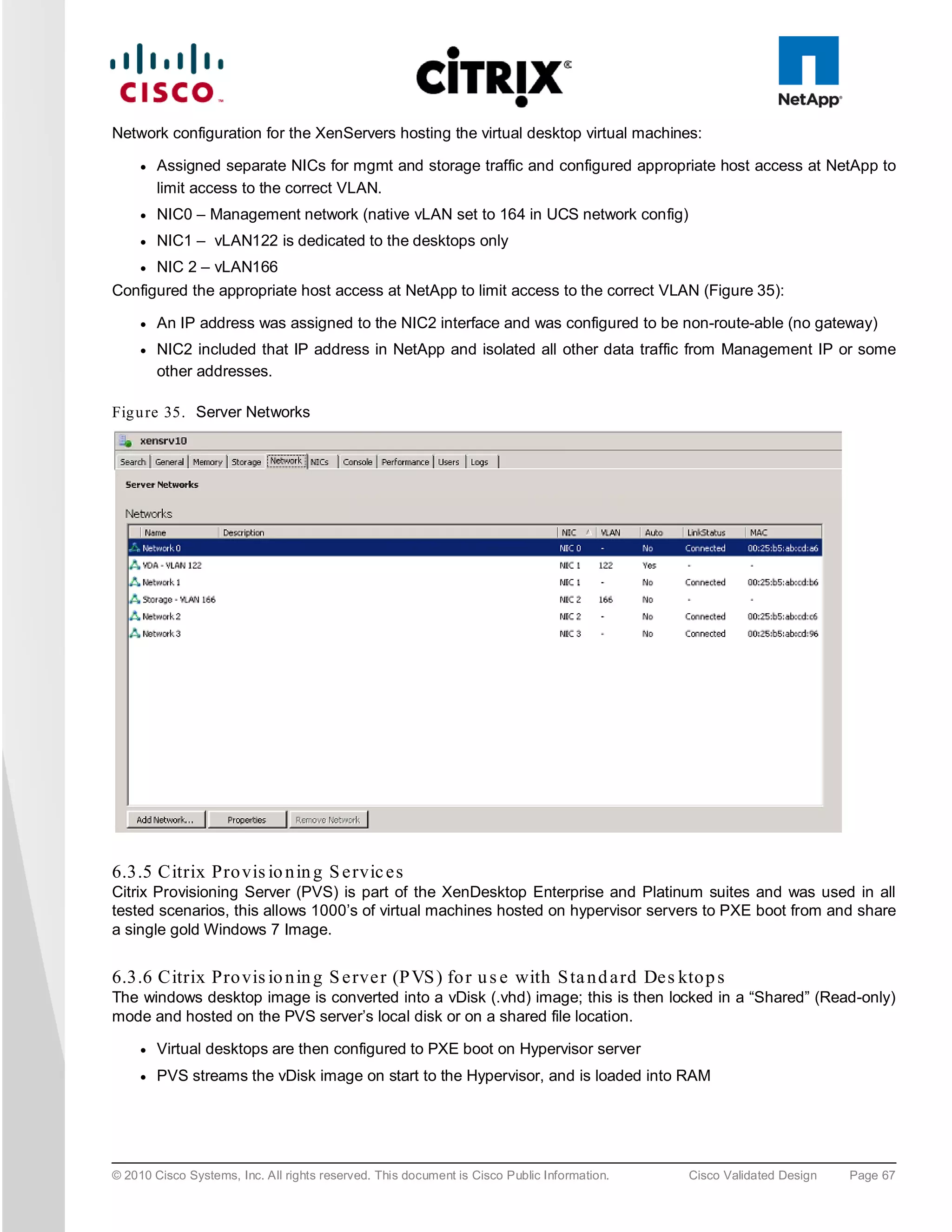 Network configuration for the XenServers hosting the virtual desktop virtual machines:

     ●   Assigned separate NICs for mgmt and storage traffic and configured appropriate host access at NetApp to
         limit access to the correct VLAN.
     ●   NIC0 – Management network (native vLAN set to 164 in UCS network config)
     ●   NIC1 – vLAN122 is dedicated to the desktops only
     ●   NIC 2 – vLAN166
Configured the appropriate host access at NetApp to limit access to the correct VLAN (Figure 35):

     ●   An IP address was assigned to the NIC2 interface and was configured to be non-route-able (no gateway)
     ●   NIC2 included that IP address in NetApp and isolated all other data traffic from Management IP or some
         other addresses.

Fig u re 35. Server Networks




6.3.5 Citrix Pro vis io n in g S e rvic e s
Citrix Provisioning Server (PVS) is part of the XenDesktop Enterprise and Platinum suites and was used in all
tested scenarios, this allows 1000’s of virtual machines hosted on hypervisor servers to PXE boot from and share
a single gold Windows 7 Image.


6.3.6 Citrix Pro vis io n in g S e rve r (P VS ) fo r u s e with S ta n d a rd De s kto p s
The windows desktop image is converted into a vDisk (.vhd) image; this is then locked in a “Shared” (Read-only)
mode and hosted on the PVS server’s local disk or on a shared file location.

     ●   Virtual desktops are then configured to PXE boot on Hypervisor server
     ●   PVS streams the vDisk image on start to the Hypervisor, and is loaded into RAM




© 2010 Cisco Systems, Inc. All rights reserved. This document is Cisco Public Information.   Cisco Validated Design   Page 67
 