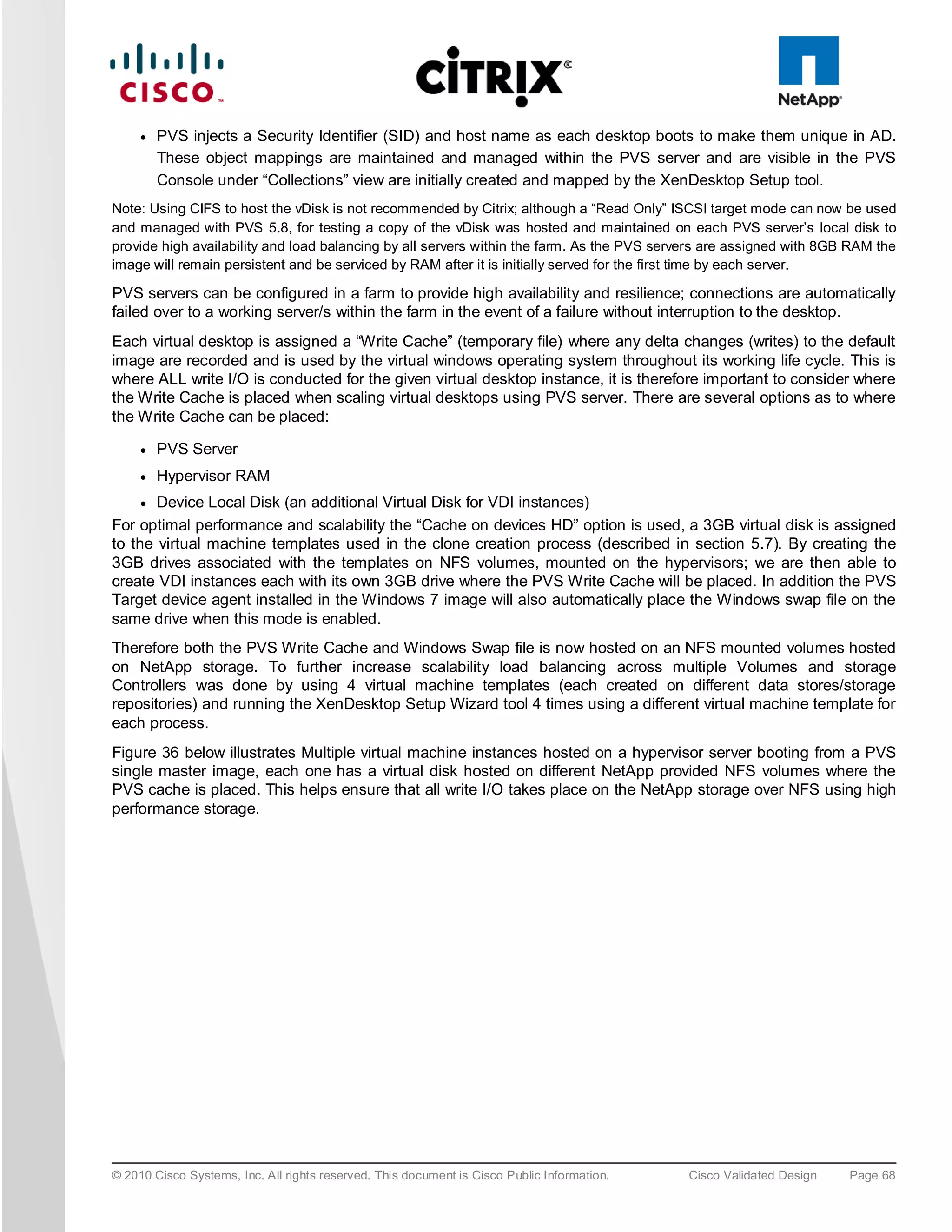 ●   PVS injects a Security Identifier (SID) and host name as each desktop boots to make them unique in AD.
         These object mappings are maintained and managed within the PVS server and are visible in the PVS
         Console under “Collections” view are initially created and mapped by the XenDesktop Setup tool.
Note: Using CIFS to host the vDisk is not recommended by Citrix; although a “Read Only” ISCSI target mode can now be used
and managed with PVS 5.8, for testing a copy of the vDisk was hosted and maintained on each PVS server’s local disk to
provide high availability and load balancing by all servers within the farm. As the PVS servers are assigned with 8GB RAM the
image will remain persistent and be serviced by RAM after it is initially served for the first time by each server.

PVS servers can be configured in a farm to provide high availability and resilience; connections are automatically
failed over to a working server/s within the farm in the event of a failure without interruption to the desktop.
Each virtual desktop is assigned a “Write Cache” (temporary file) where any delta changes (writes) to the default
image are recorded and is used by the virtual windows operating system throughout its working life cycle. This is
where ALL write I/O is conducted for the given virtual desktop instance, it is therefore important to consider where
the Write Cache is placed when scaling virtual desktops using PVS server. There are several options as to where
the Write Cache can be placed:

     ●   PVS Server
     ●   Hypervisor RAM
     ● Device Local Disk (an additional Virtual Disk for VDI instances)
For optimal performance and scalability the “Cache on devices HD” option is used, a 3GB virtual disk is assigned
to the virtual machine templates used in the clone creation process (described in section 5.7). By creating the
3GB drives associated with the templates on NFS volumes, mounted on the hypervisors; we are then able to
create VDI instances each with its own 3GB drive where the PVS Write Cache will be placed. In addition the PVS
Target device agent installed in the Windows 7 image will also automatically place the Windows swap file on the
same drive when this mode is enabled.
Therefore both the PVS Write Cache and Windows Swap file is now hosted on an NFS mounted volumes hosted
on NetApp storage. To further increase scalability load balancing across multiple Volumes and storage
Controllers was done by using 4 virtual machine templates (each created on different data stores/storage
repositories) and running the XenDesktop Setup Wizard tool 4 times using a different virtual machine template for
each process.
Figure 36 below illustrates Multiple virtual machine instances hosted on a hypervisor server booting from a PVS
single master image, each one has a virtual disk hosted on different NetApp provided NFS volumes where the
PVS cache is placed. This helps ensure that all write I/O takes place on the NetApp storage over NFS using high
performance storage.




© 2010 Cisco Systems, Inc. All rights reserved. This document is Cisco Public Information.   Cisco Validated Design   Page 68
 