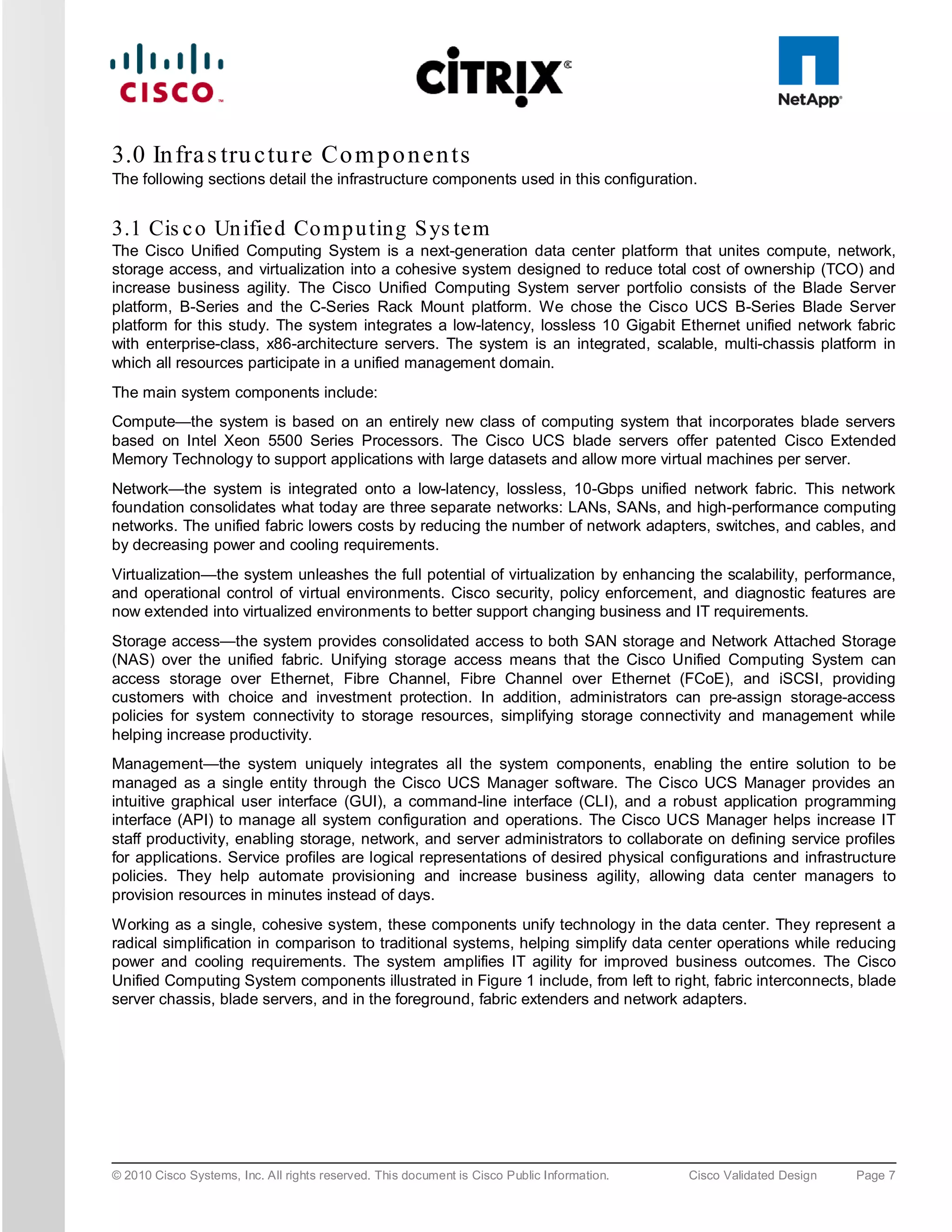 3.0 In fra s tru c tu re Co m p o n e n ts
The following sections detail the infrastructure components used in this configuration.


3.1 Cis c o Un ified Co mp u ting S ys tem
The Cisco Unified Computing System is a next-generation data center platform that unites compute, network,
storage access, and virtualization into a cohesive system designed to reduce total cost of ownership (TCO) and
increase business agility. The Cisco Unified Computing System server portfolio consists of the Blade Server
platform, B-Series and the C-Series Rack Mount platform. We chose the Cisco UCS B-Series Blade Server
platform for this study. The system integrates a low-latency, lossless 10 Gigabit Ethernet unified network fabric
with enterprise-class, x86-architecture servers. The system is an integrated, scalable, multi-chassis platform in
which all resources participate in a unified management domain.
The main system components include:
Compute—the system is based on an entirely new class of computing system that incorporates blade servers
based on Intel Xeon 5500 Series Processors. The Cisco UCS blade servers offer patented Cisco Extended
Memory Technology to support applications with large datasets and allow more virtual machines per server.
Network—the system is integrated onto a low-latency, lossless, 10-Gbps unified network fabric. This network
foundation consolidates what today are three separate networks: LANs, SANs, and high-performance computing
networks. The unified fabric lowers costs by reducing the number of network adapters, switches, and cables, and
by decreasing power and cooling requirements.
Virtualization—the system unleashes the full potential of virtualization by enhancing the scalability, performance,
and operational control of virtual environments. Cisco security, policy enforcement, and diagnostic features are
now extended into virtualized environments to better support changing business and IT requirements.
Storage access—the system provides consolidated access to both SAN storage and Network Attached Storage
(NAS) over the unified fabric. Unifying storage access means that the Cisco Unified Computing System can
access storage over Ethernet, Fibre Channel, Fibre Channel over Ethernet (FCoE), and iSCSI, providing
customers with choice and investment protection. In addition, administrators can pre-assign storage-access
policies for system connectivity to storage resources, simplifying storage connectivity and management while
helping increase productivity.
Management—the system uniquely integrates all the system components, enabling the entire solution to be
managed as a single entity through the Cisco UCS Manager software. The Cisco UCS Manager provides an
intuitive graphical user interface (GUI), a command-line interface (CLI), and a robust application programming
interface (API) to manage all system configuration and operations. The Cisco UCS Manager helps increase IT
staff productivity, enabling storage, network, and server administrators to collaborate on defining service profiles
for applications. Service profiles are logical representations of desired physical configurations and infrastructure
policies. They help automate provisioning and increase business agility, allowing data center managers to
provision resources in minutes instead of days.
Working as a single, cohesive system, these components unify technology in the data center. They represent a
radical simplification in comparison to traditional systems, helping simplify data center operations while reducing
power and cooling requirements. The system amplifies IT agility for improved business outcomes. The Cisco
Unified Computing System components illustrated in Figure 1 include, from left to right, fabric interconnects, blade
server chassis, blade servers, and in the foreground, fabric extenders and network adapters.




© 2010 Cisco Systems, Inc. All rights reserved. This document is Cisco Public Information.   Cisco Validated Design   Page 7
 