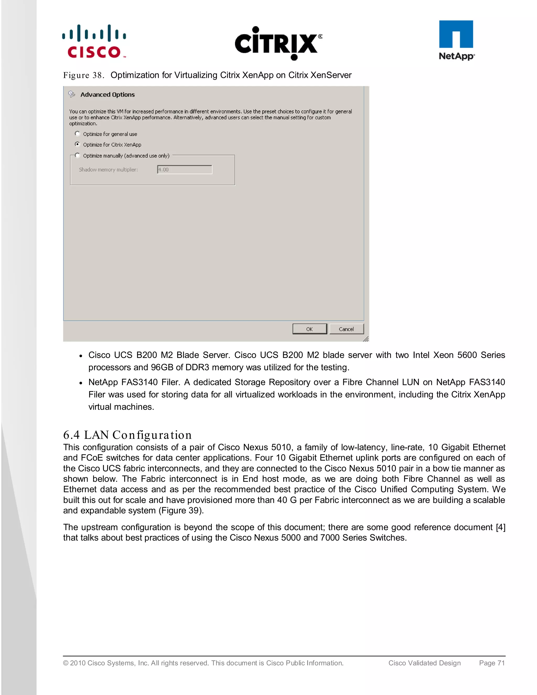 Fig u re 38. Optimization for Virtualizing Citrix XenApp on Citrix XenServer




     ●   Cisco UCS B200 M2 Blade Server. Cisco UCS B200 M2 blade server with two Intel Xeon 5600 Series
         processors and 96GB of DDR3 memory was utilized for the testing.
     ●   NetApp FAS3140 Filer. A dedicated Storage Repository over a Fibre Channel LUN on NetApp FAS3140
         Filer was used for storing data for all virtualized workloads in the environment, including the Citrix XenApp
         virtual machines.


6.4 LAN Co n figu ra tion
This configuration consists of a pair of Cisco Nexus 5010, a family of low-latency, line-rate, 10 Gigabit Ethernet
and FCoE switches for data center applications. Four 10 Gigabit Ethernet uplink ports are configured on each of
the Cisco UCS fabric interconnects, and they are connected to the Cisco Nexus 5010 pair in a bow tie manner as
shown below. The Fabric interconnect is in End host mode, as we are doing both Fibre Channel as well as
Ethernet data access and as per the recommended best practice of the Cisco Unified Computing System. We
built this out for scale and have provisioned more than 40 G per Fabric interconnect as we are building a scalable
and expandable system (Figure 39).
The upstream configuration is beyond the scope of this document; there are some good reference document [4]
that talks about best practices of using the Cisco Nexus 5000 and 7000 Series Switches.




© 2010 Cisco Systems, Inc. All rights reserved. This document is Cisco Public Information.   Cisco Validated Design   Page 71
 