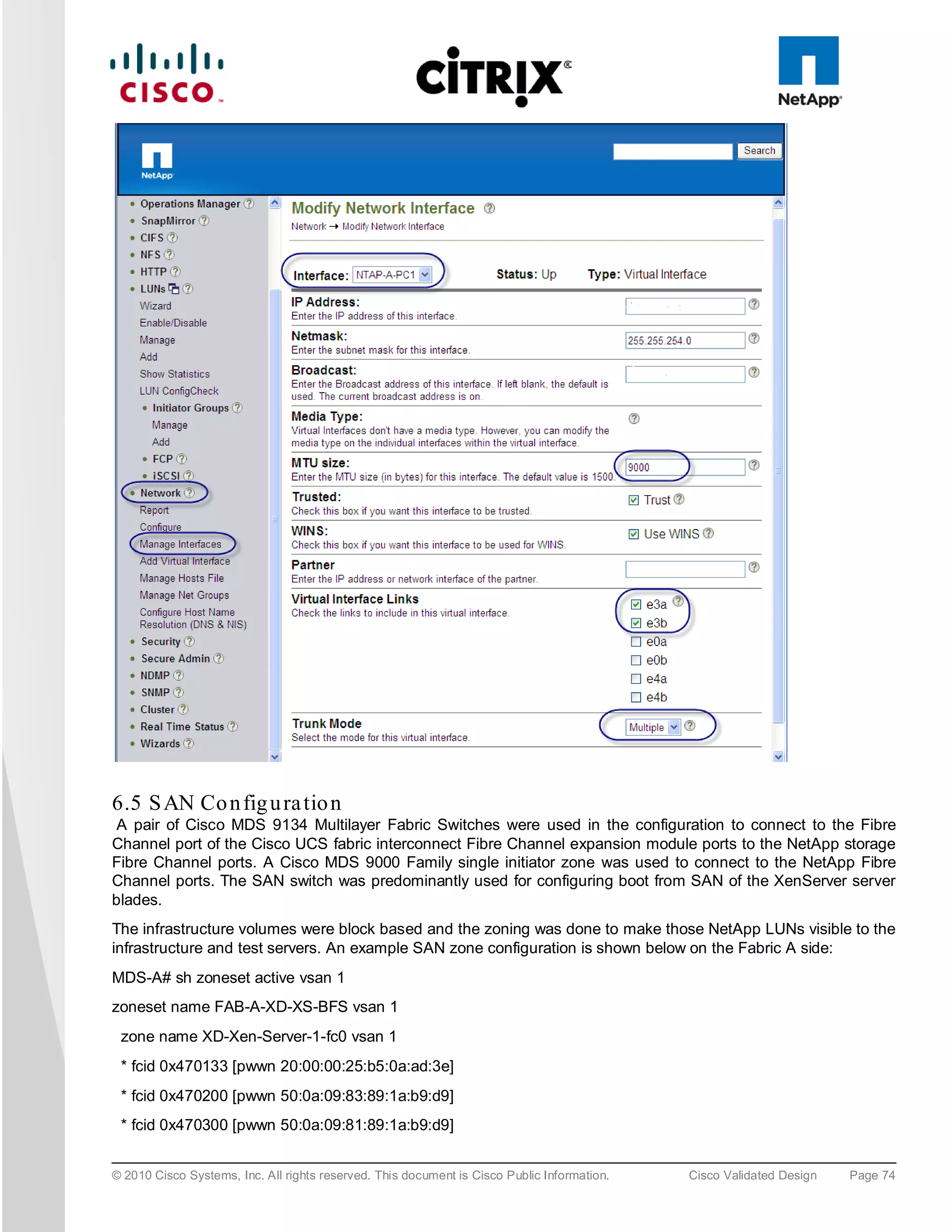 6.5 S AN Co n fig u ra tio n
 A pair of Cisco MDS 9134 Multilayer Fabric Switches were used in the configuration to connect to the Fibre
Channel port of the Cisco UCS fabric interconnect Fibre Channel expansion module ports to the NetApp storage
Fibre Channel ports. A Cisco MDS 9000 Family single initiator zone was used to connect to the NetApp Fibre
Channel ports. The SAN switch was predominantly used for configuring boot from SAN of the XenServer server
blades.
The infrastructure volumes were block based and the zoning was done to make those NetApp LUNs visible to the
infrastructure and test servers. An example SAN zone configuration is shown below on the Fabric A side:
MDS-A# sh zoneset active vsan 1
zoneset name FAB-A-XD-XS-BFS vsan 1
 zone name XD-Xen-Server-1-fc0 vsan 1
 * fcid 0x470133 [pwwn 20:00:00:25:b5:0a:ad:3e]
 * fcid 0x470200 [pwwn 50:0a:09:83:89:1a:b9:d9]
 * fcid 0x470300 [pwwn 50:0a:09:81:89:1a:b9:d9]


© 2010 Cisco Systems, Inc. All rights reserved. This document is Cisco Public Information.   Cisco Validated Design   Page 74
 