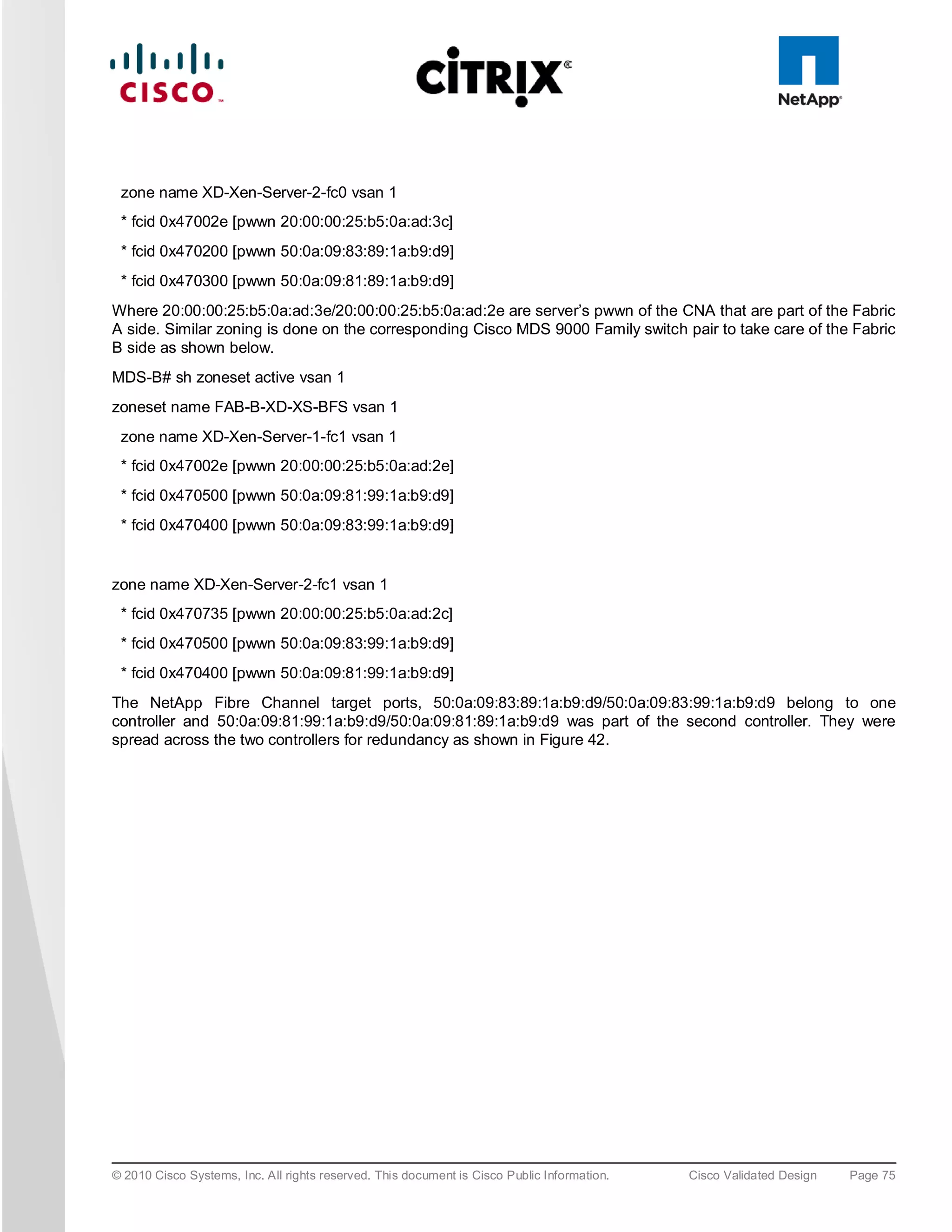 zone name XD-Xen-Server-2-fc0 vsan 1
 * fcid 0x47002e [pwwn 20:00:00:25:b5:0a:ad:3c]
 * fcid 0x470200 [pwwn 50:0a:09:83:89:1a:b9:d9]
 * fcid 0x470300 [pwwn 50:0a:09:81:89:1a:b9:d9]
Where 20:00:00:25:b5:0a:ad:3e/20:00:00:25:b5:0a:ad:2e are server’s pwwn of the CNA that are part of the Fabric
A side. Similar zoning is done on the corresponding Cisco MDS 9000 Family switch pair to take care of the Fabric
B side as shown below.
MDS-B# sh zoneset active vsan 1
zoneset name FAB-B-XD-XS-BFS vsan 1
 zone name XD-Xen-Server-1-fc1 vsan 1
 * fcid 0x47002e [pwwn 20:00:00:25:b5:0a:ad:2e]
 * fcid 0x470500 [pwwn 50:0a:09:81:99:1a:b9:d9]
 * fcid 0x470400 [pwwn 50:0a:09:83:99:1a:b9:d9]


zone name XD-Xen-Server-2-fc1 vsan 1
 * fcid 0x470735 [pwwn 20:00:00:25:b5:0a:ad:2c]
 * fcid 0x470500 [pwwn 50:0a:09:83:99:1a:b9:d9]
 * fcid 0x470400 [pwwn 50:0a:09:81:99:1a:b9:d9]
The NetApp Fibre Channel target ports, 50:0a:09:83:89:1a:b9:d9/50:0a:09:83:99:1a:b9:d9 belong to one
controller and 50:0a:09:81:99:1a:b9:d9/50:0a:09:81:89:1a:b9:d9 was part of the second controller. They were
spread across the two controllers for redundancy as shown in Figure 42.




© 2010 Cisco Systems, Inc. All rights reserved. This document is Cisco Public Information.   Cisco Validated Design   Page 75
 