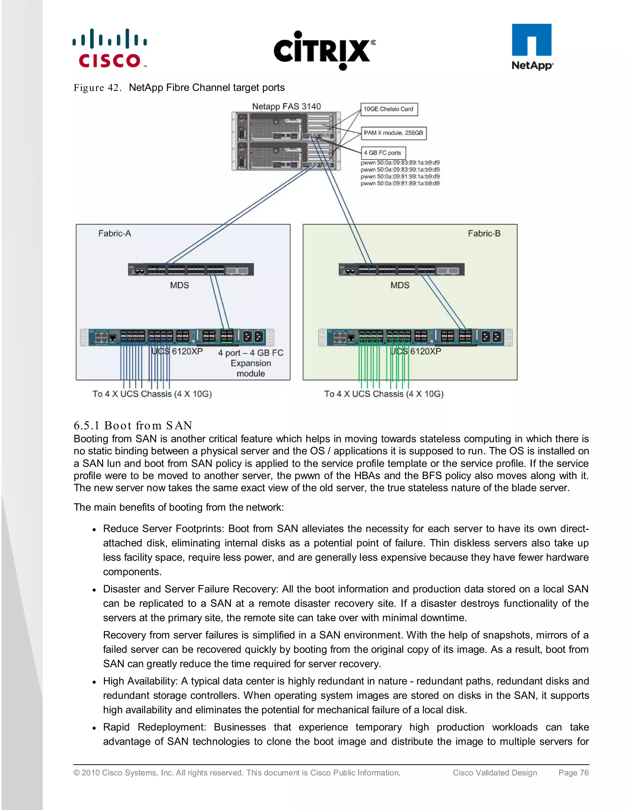 Fig u re 42. NetApp Fibre Channel target ports




6.5.1 Bo o t fro m S AN
Booting from SAN is another critical feature which helps in moving towards stateless computing in which there is
no static binding between a physical server and the OS / applications it is supposed to run. The OS is installed on
a SAN lun and boot from SAN policy is applied to the service profile template or the service profile. If the service
profile were to be moved to another server, the pwwn of the HBAs and the BFS policy also moves along with it.
The new server now takes the same exact view of the old server, the true stateless nature of the blade server.
The main benefits of booting from the network:

     ●   Reduce Server Footprints: Boot from SAN alleviates the necessity for each server to have its own direct-
         attached disk, eliminating internal disks as a potential point of failure. Thin diskless servers also take up
         less facility space, require less power, and are generally less expensive because they have fewer hardware
         components.
     ●   Disaster and Server Failure Recovery: All the boot information and production data stored on a local SAN
         can be replicated to a SAN at a remote disaster recovery site. If a disaster destroys functionality of the
         servers at the primary site, the remote site can take over with minimal downtime.
         Recovery from server failures is simplified in a SAN environment. With the help of snapshots, mirrors of a
         failed server can be recovered quickly by booting from the original copy of its image. As a result, boot from
         SAN can greatly reduce the time required for server recovery.
     ●   High Availability: A typical data center is highly redundant in nature - redundant paths, redundant disks and
         redundant storage controllers. When operating system images are stored on disks in the SAN, it supports
         high availability and eliminates the potential for mechanical failure of a local disk.
     ●   Rapid Redeployment: Businesses that experience temporary high production workloads can take
         advantage of SAN technologies to clone the boot image and distribute the image to multiple servers for

© 2010 Cisco Systems, Inc. All rights reserved. This document is Cisco Public Information.   Cisco Validated Design   Page 76
 