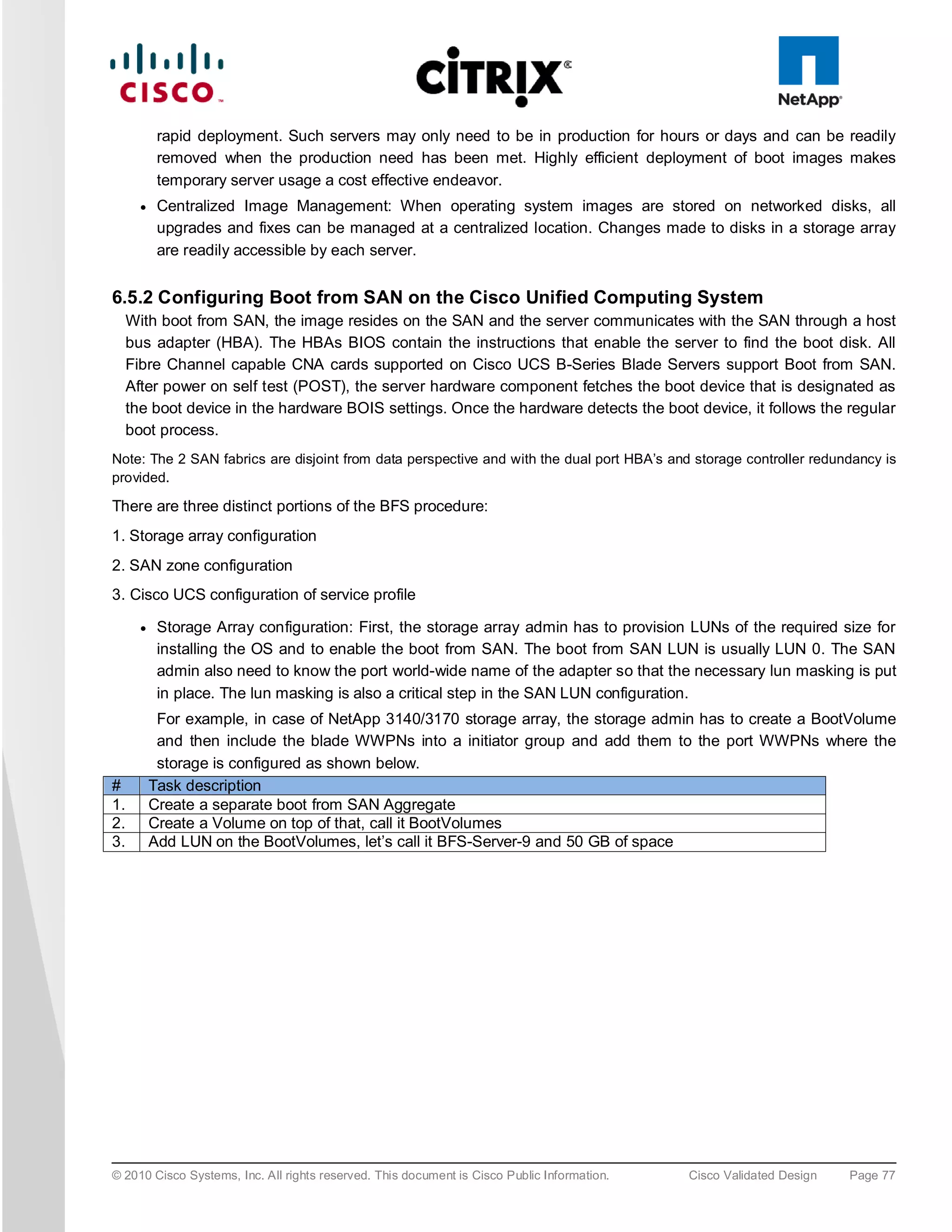 rapid deployment. Such servers may only need to be in production for hours or days and can be readily
            removed when the production need has been met. Highly efficient deployment of boot images makes
            temporary server usage a cost effective endeavor.
       ●    Centralized Image Management: When operating system images are stored on networked disks, all
            upgrades and fixes can be managed at a centralized location. Changes made to disks in a storage array
            are readily accessible by each server.


6.5.2 Configuring Boot from SAN on the Cisco Unified Computing System
     With boot from SAN, the image resides on the SAN and the server communicates with the SAN through a host
     bus adapter (HBA). The HBAs BIOS contain the instructions that enable the server to find the boot disk. All
     Fibre Channel capable CNA cards supported on Cisco UCS B-Series Blade Servers support Boot from SAN.
     After power on self test (POST), the server hardware component fetches the boot device that is designated as
     the boot device in the hardware BOIS settings. Once the hardware detects the boot device, it follows the regular
     boot process.
Note: The 2 SAN fabrics are disjoint from data perspective and with the dual port HBA’s and storage controller redundancy is
provided.

There are three distinct portions of the BFS procedure:
1. Storage array configuration
2. SAN zone configuration
3. Cisco UCS configuration of service profile

       ●    Storage Array configuration: First, the storage array admin has to provision LUNs of the required size for
            installing the OS and to enable the boot from SAN. The boot from SAN LUN is usually LUN 0. The SAN
            admin also need to know the port world-wide name of the adapter so that the necessary lun masking is put
            in place. The lun masking is also a critical step in the SAN LUN configuration.
            For example, in case of NetApp 3140/3170 storage array, the storage admin has to create a BootVolume
            and then include the blade WWPNs into a initiator group and add them to the port WWPNs where the
            storage is configured as shown below.
#          Task description
1.         Create a separate boot from SAN Aggregate
2.         Create a Volume on top of that, call it BootVolumes
3.         Add LUN on the BootVolumes, let’s call it BFS-Server-9 and 50 GB of space




© 2010 Cisco Systems, Inc. All rights reserved. This document is Cisco Public Information.   Cisco Validated Design   Page 77
 