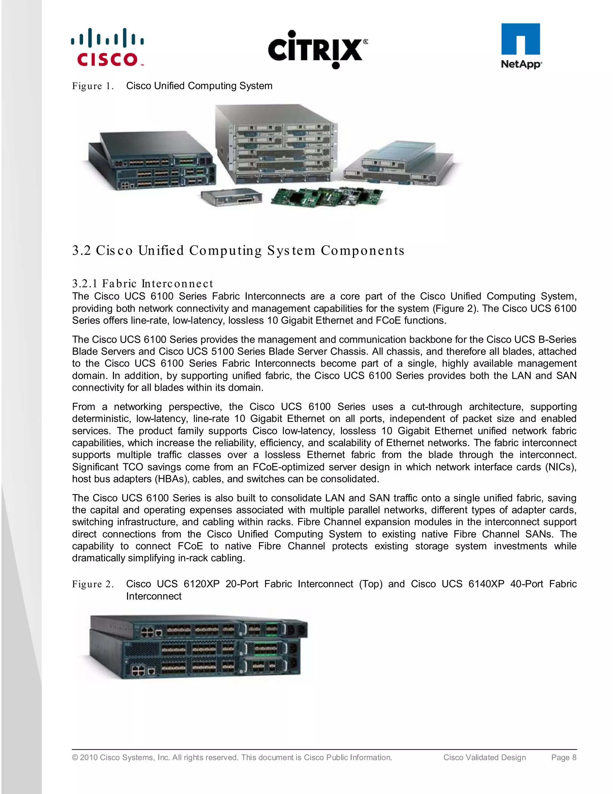 Fig u re 1.    Cisco Unified Computing System




3.2 Cis c o Un ified Co mp u ting S ys tem Co mp o n en ts

3.2.1 Fa b ric In te rc o n n e c t
The Cisco UCS 6100 Series Fabric Interconnects are a core part of the Cisco Unified Computing System,
providing both network connectivity and management capabilities for the system (Figure 2). The Cisco UCS 6100
Series offers line-rate, low-latency, lossless 10 Gigabit Ethernet and FCoE functions.
The Cisco UCS 6100 Series provides the management and communication backbone for the Cisco UCS B-Series
Blade Servers and Cisco UCS 5100 Series Blade Server Chassis. All chassis, and therefore all blades, attached
to the Cisco UCS 6100 Series Fabric Interconnects become part of a single, highly available management
domain. In addition, by supporting unified fabric, the Cisco UCS 6100 Series provides both the LAN and SAN
connectivity for all blades within its domain.
From a networking perspective, the Cisco UCS 6100 Series uses a cut-through architecture, supporting
deterministic, low-latency, line-rate 10 Gigabit Ethernet on all ports, independent of packet size and enabled
services. The product family supports Cisco low-latency, lossless 10 Gigabit Ethernet unified network fabric
capabilities, which increase the reliability, efficiency, and scalability of Ethernet networks. The fabric interconnect
supports multiple traffic classes over a lossless Ethernet fabric from the blade through the interconnect.
Significant TCO savings come from an FCoE-optimized server design in which network interface cards (NICs),
host bus adapters (HBAs), cables, and switches can be consolidated.
The Cisco UCS 6100 Series is also built to consolidate LAN and SAN traffic onto a single unified fabric, saving
the capital and operating expenses associated with multiple parallel networks, different types of adapter cards,
switching infrastructure, and cabling within racks. Fibre Channel expansion modules in the interconnect support
direct connections from the Cisco Unified Computing System to existing native Fibre Channel SANs. The
capability to connect FCoE to native Fibre Channel protects existing storage system investments while
dramatically simplifying in-rack cabling.

Fig u re 2.    Cisco UCS 6120XP 20-Port Fabric Interconnect (Top) and Cisco UCS 6140XP 40-Port Fabric
               Interconnect




© 2010 Cisco Systems, Inc. All rights reserved. This document is Cisco Public Information.   Cisco Validated Design   Page 8
 