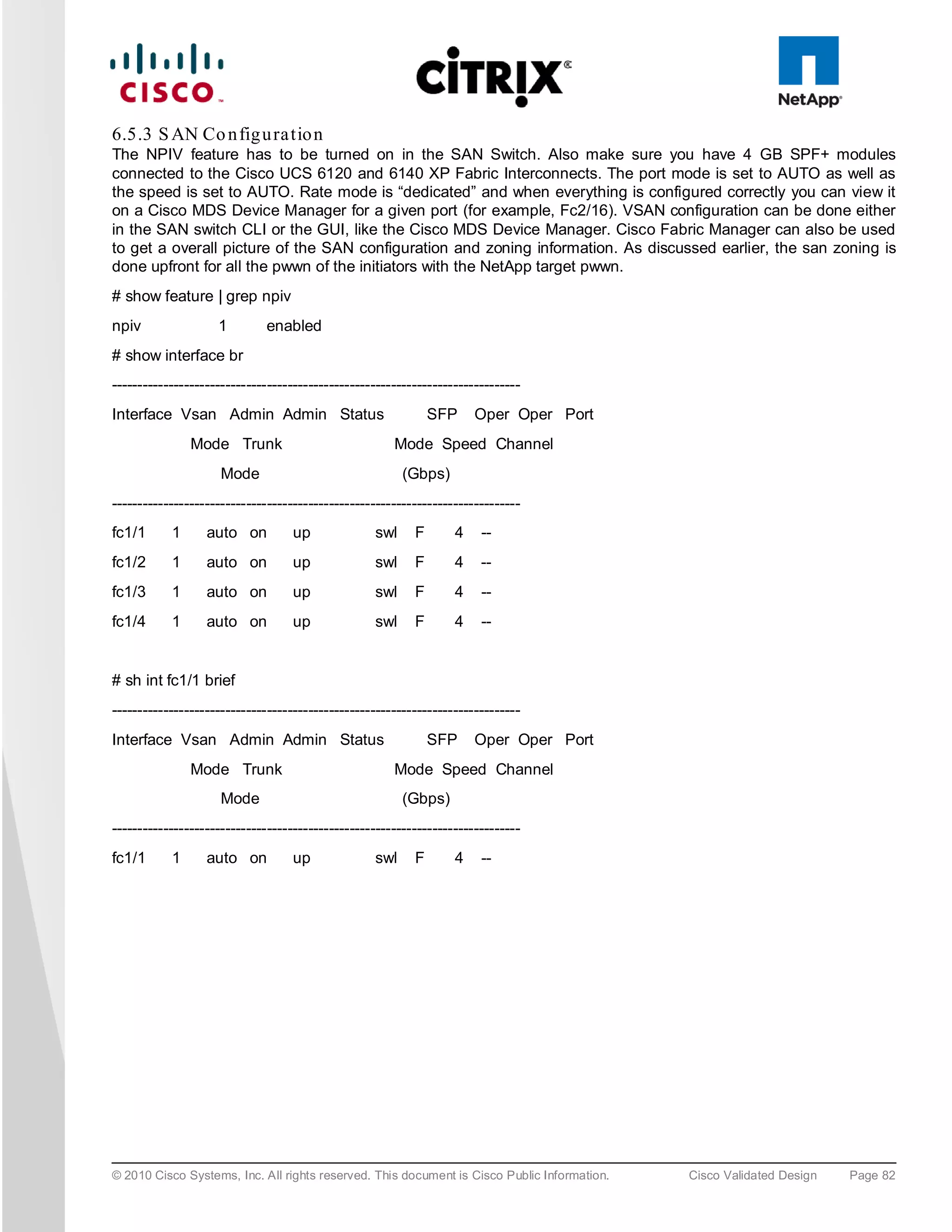 6.5.3 S AN Co n fig u ra tio n
The NPIV feature has to be turned on in the SAN Switch. Also make sure you have 4 GB SPF+ modules
connected to the Cisco UCS 6120 and 6140 XP Fabric Interconnects. The port mode is set to AUTO as well as
the speed is set to AUTO. Rate mode is “dedicated” and when everything is configured correctly you can view it
on a Cisco MDS Device Manager for a given port (for example, Fc2/16). VSAN configuration can be done either
in the SAN switch CLI or the GUI, like the Cisco MDS Device Manager. Cisco Fabric Manager can also be used
to get a overall picture of the SAN configuration and zoning information. As discussed earlier, the san zoning is
done upfront for all the pwwn of the initiators with the NetApp target pwwn.
# show feature | grep npiv
npiv                1        enabled
# show interface br
-------------------------------------------------------------------------------
Interface Vsan Admin Admin Status                             SFP     Oper Oper Port
               Mode Trunk                             Mode Speed Channel
                     Mode                               (Gbps)
-------------------------------------------------------------------------------
fc1/1      1      auto on         up              swl     F       4    --
fc1/2      1      auto on         up              swl     F       4    --
fc1/3      1      auto on         up              swl     F       4    --
fc1/4      1      auto on         up              swl     F       4    --


# sh int fc1/1 brief
-------------------------------------------------------------------------------
Interface Vsan Admin Admin Status                             SFP     Oper Oper Port
               Mode Trunk                             Mode Speed Channel
                     Mode                               (Gbps)
-------------------------------------------------------------------------------
fc1/1      1      auto on         up              swl     F       4    --




© 2010 Cisco Systems, Inc. All rights reserved. This document is Cisco Public Information.   Cisco Validated Design   Page 82
 