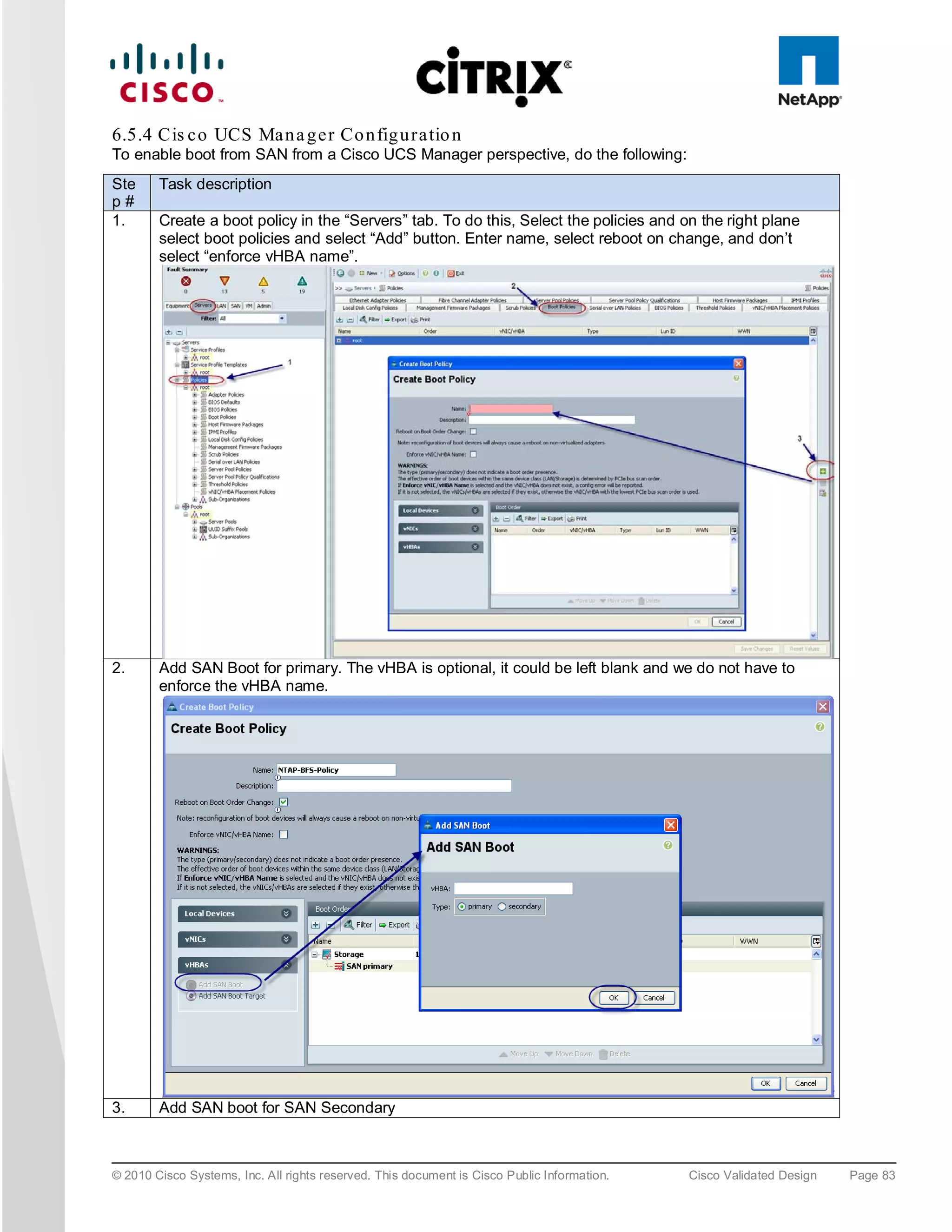 6.5.4 Cis c o UCS Ma n a g e r Co n fig u ra tio n
To enable boot from SAN from a Cisco UCS Manager perspective, do the following:
Ste     Task description
p#
1.      Create a boot policy in the “Servers” tab. To do this, Select the policies and on the right plane
        select boot policies and select “Add” button. Enter name, select reboot on change, and don’t
        select “enforce vHBA name”.




2.      Add SAN Boot for primary. The vHBA is optional, it could be left blank and we do not have to
        enforce the vHBA name.




3.      Add SAN boot for SAN Secondary



© 2010 Cisco Systems, Inc. All rights reserved. This document is Cisco Public Information.   Cisco Validated Design   Page 83
 