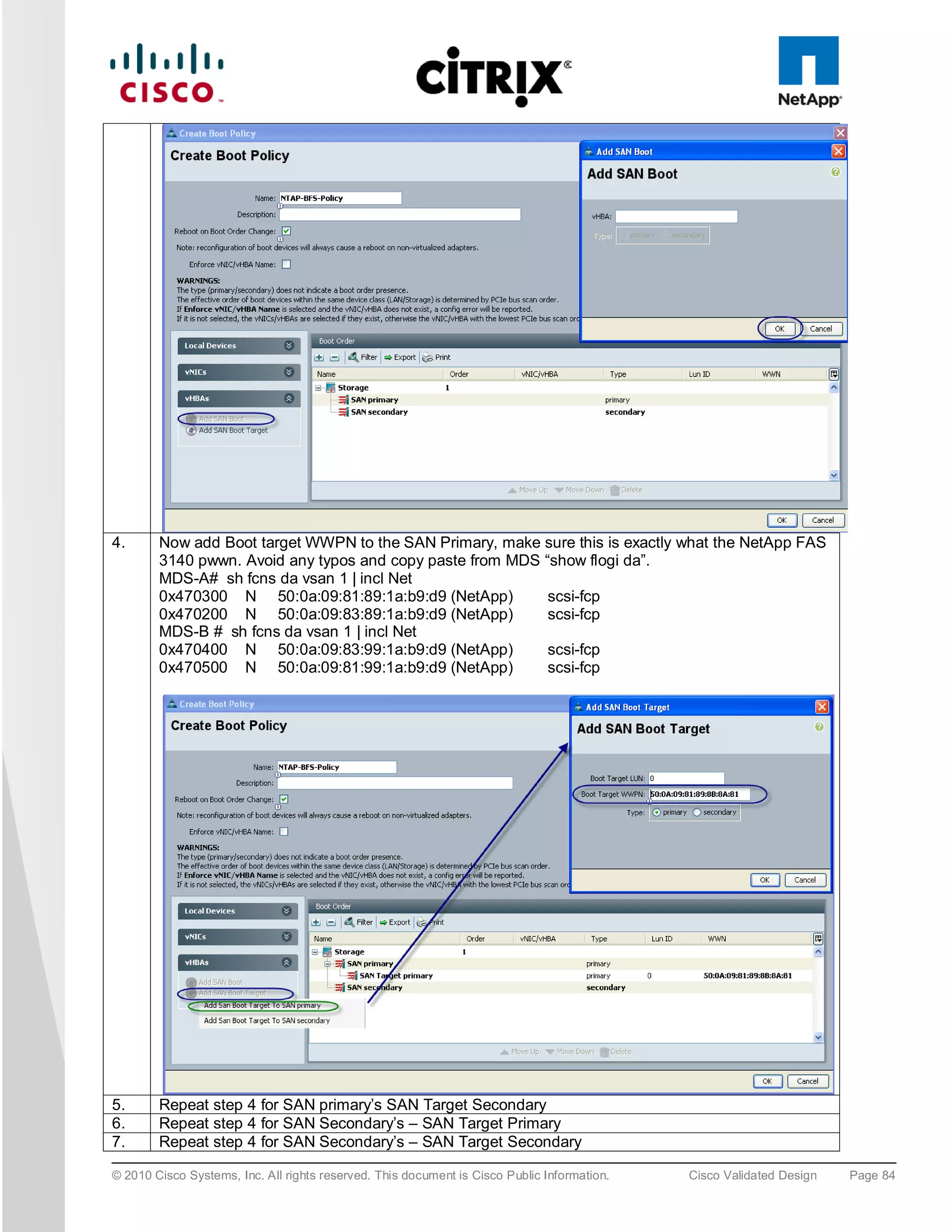 4.      Now add Boot target WWPN to the SAN Primary, make sure this is exactly what the NetApp FAS
        3140 pwwn. Avoid any typos and copy paste from MDS “show flogi da”.
        MDS-A# sh fcns da vsan 1 | incl Net
        0x470300 N 50:0a:09:81:89:1a:b9:d9 (NetApp)         scsi-fcp
        0x470200 N 50:0a:09:83:89:1a:b9:d9 (NetApp)         scsi-fcp
        MDS-B # sh fcns da vsan 1 | incl Net
        0x470400 N 50:0a:09:83:99:1a:b9:d9 (NetApp)         scsi-fcp
        0x470500 N 50:0a:09:81:99:1a:b9:d9 (NetApp)         scsi-fcp




5.      Repeat step 4 for SAN primary’s SAN Target Secondary
6.      Repeat step 4 for SAN Secondary’s – SAN Target Primary
7.      Repeat step 4 for SAN Secondary’s – SAN Target Secondary

© 2010 Cisco Systems, Inc. All rights reserved. This document is Cisco Public Information.   Cisco Validated Design   Page 84
 
