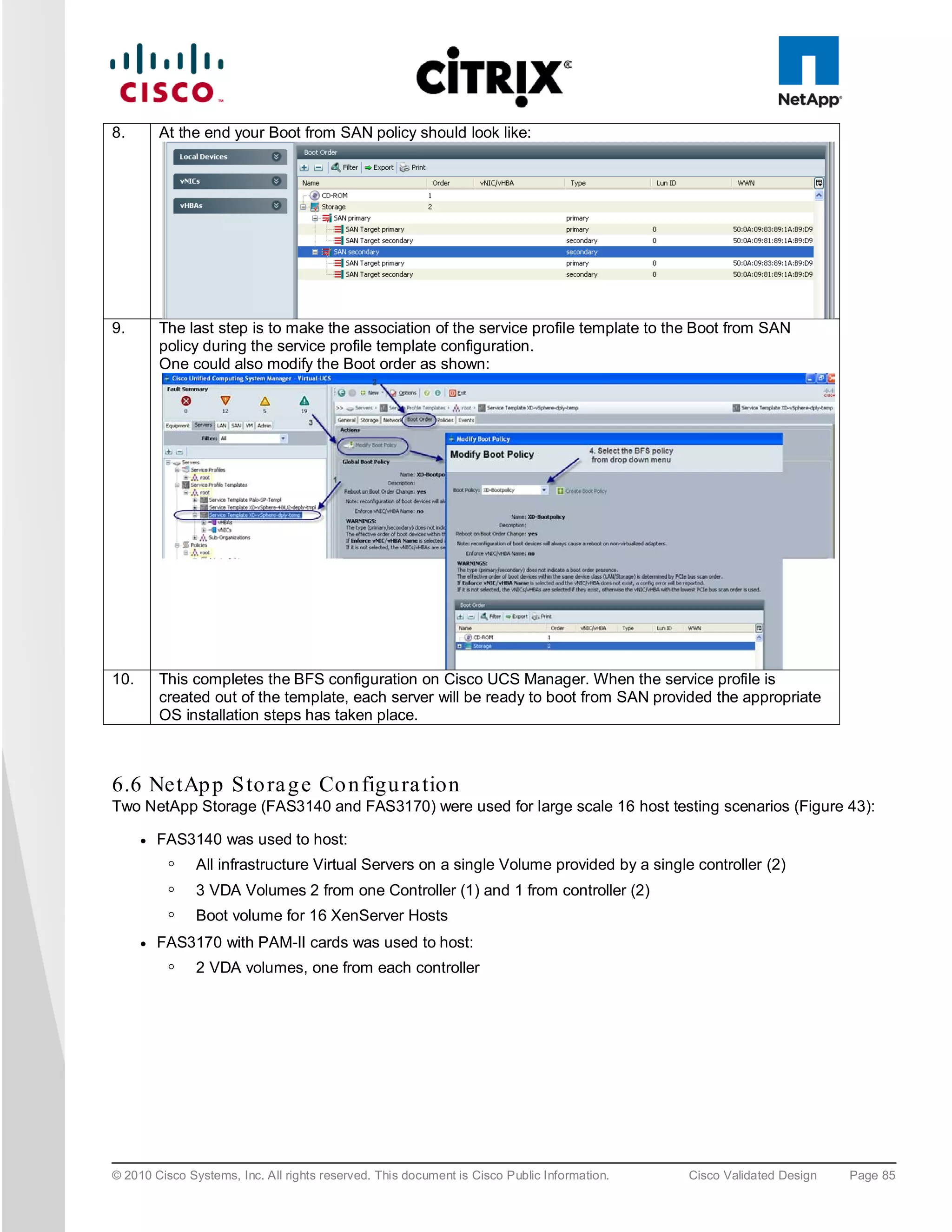 8.        At the end your Boot from SAN policy should look like:




9.        The last step is to make the association of the service profile template to the Boot from SAN
          policy during the service profile template configuration.
          One could also modify the Boot order as shown:




10.       This completes the BFS configuration on Cisco UCS Manager. When the service profile is
          created out of the template, each server will be ready to boot from SAN provided the appropriate
          OS installation steps has taken place.



6.6 NetAp p S to ra g e Co n figu ra tion
Two NetApp Storage (FAS3140 and FAS3170) were used for large scale 16 host testing scenarios (Figure 43):

      ●   FAS3140 was used to host:
           ◦   All infrastructure Virtual Servers on a single Volume provided by a single controller (2)
           ◦   3 VDA Volumes 2 from one Controller (1) and 1 from controller (2)
           ◦   Boot volume for 16 XenServer Hosts
      ●   FAS3170 with PAM-II cards was used to host:
           ◦   2 VDA volumes, one from each controller




© 2010 Cisco Systems, Inc. All rights reserved. This document is Cisco Public Information.   Cisco Validated Design   Page 85
 
