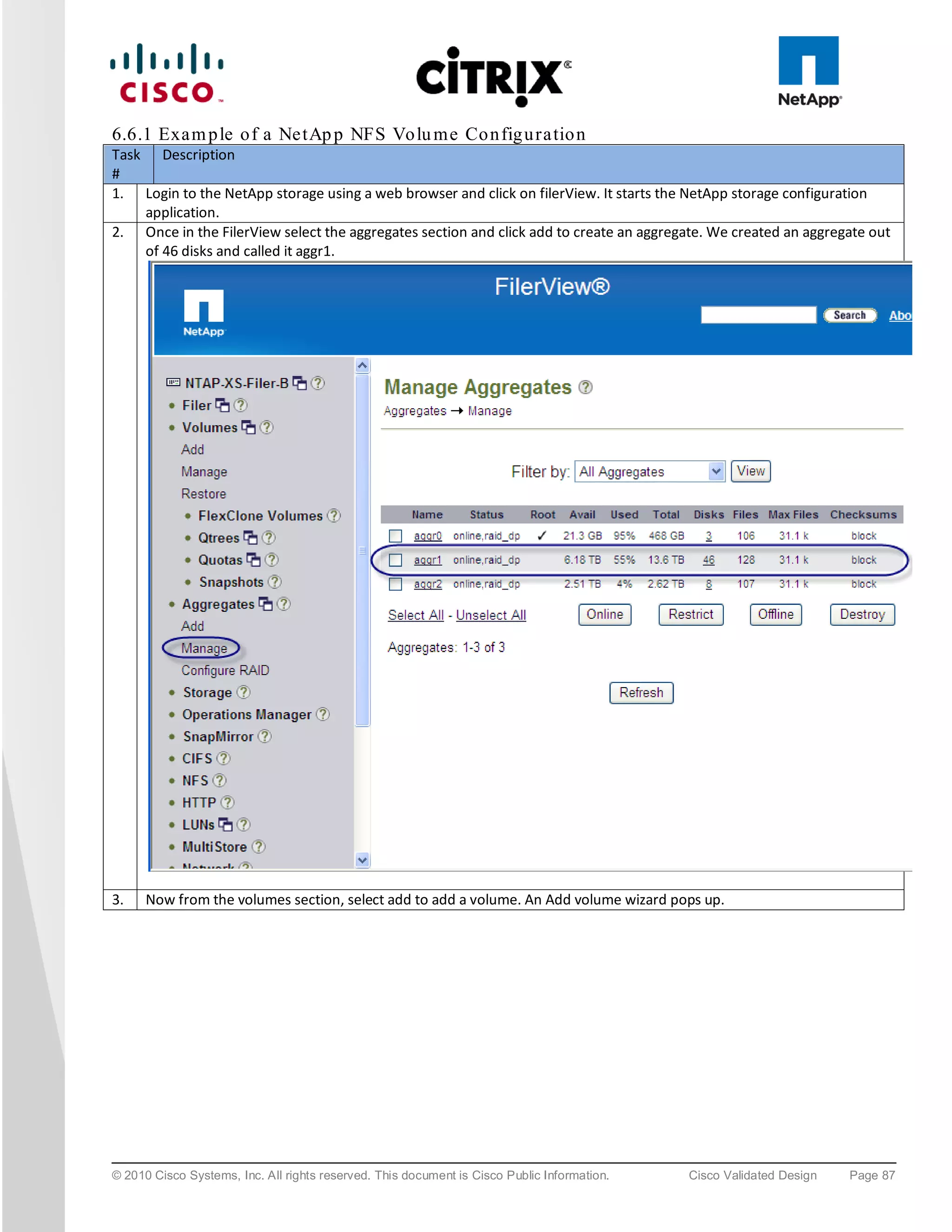 6.6.1 Exa m p le o f a Ne tAp p NFS Vo lu m e Co n fig u ra tio n
Task Description
#
1. Login to the NetApp storage using a web browser and click on filerView. It starts the NetApp storage configuration
    application.
2. Once in the FilerView select the aggregates section and click add to create an aggregate. We created an aggregate out
    of 46 disks and called it aggr1.




3.    Now from the volumes section, select add to add a volume. An Add volume wizard pops up.




© 2010 Cisco Systems, Inc. All rights reserved. This document is Cisco Public Information.   Cisco Validated Design   Page 87
 
