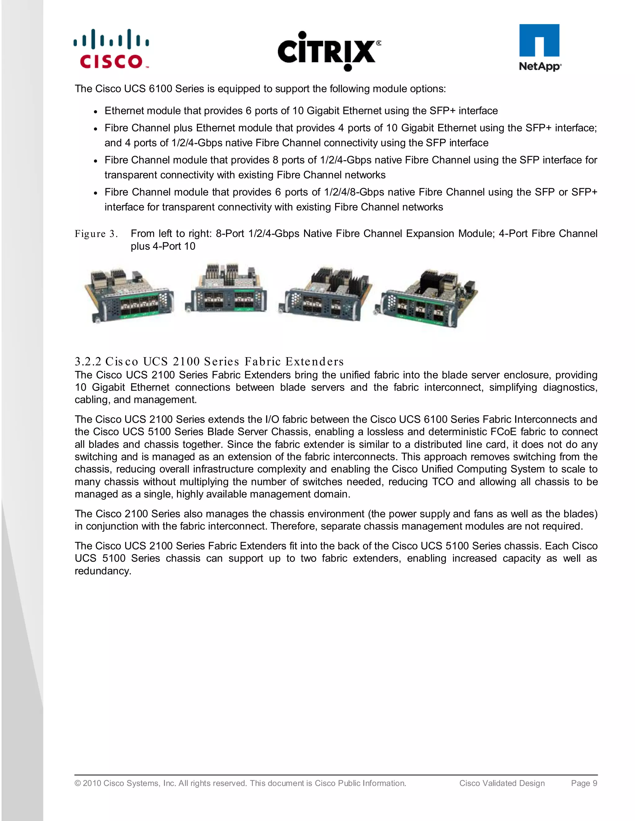The Cisco UCS 6100 Series is equipped to support the following module options:

     ●   Ethernet module that provides 6 ports of 10 Gigabit Ethernet using the SFP+ interface
     ●   Fibre Channel plus Ethernet module that provides 4 ports of 10 Gigabit Ethernet using the SFP+ interface;
         and 4 ports of 1/2/4-Gbps native Fibre Channel connectivity using the SFP interface
     ●   Fibre Channel module that provides 8 ports of 1/2/4-Gbps native Fibre Channel using the SFP interface for
         transparent connectivity with existing Fibre Channel networks
     ●   Fibre Channel module that provides 6 ports of 1/2/4/8-Gbps native Fibre Channel using the SFP or SFP+
         interface for transparent connectivity with existing Fibre Channel networks

Fig u re 3.    From left to right: 8-Port 1/2/4-Gbps Native Fibre Channel Expansion Module; 4-Port Fibre Channel
               plus 4-Port 10




3.2.2 Cis c o UCS 2100 S e rie s Fa b ric Exte n d e rs
The Cisco UCS 2100 Series Fabric Extenders bring the unified fabric into the blade server enclosure, providing
10 Gigabit Ethernet connections between blade servers and the fabric interconnect, simplifying diagnostics,
cabling, and management.
The Cisco UCS 2100 Series extends the I/O fabric between the Cisco UCS 6100 Series Fabric Interconnects and
the Cisco UCS 5100 Series Blade Server Chassis, enabling a lossless and deterministic FCoE fabric to connect
all blades and chassis together. Since the fabric extender is similar to a distributed line card, it does not do any
switching and is managed as an extension of the fabric interconnects. This approach removes switching from the
chassis, reducing overall infrastructure complexity and enabling the Cisco Unified Computing System to scale to
many chassis without multiplying the number of switches needed, reducing TCO and allowing all chassis to be
managed as a single, highly available management domain.
The Cisco 2100 Series also manages the chassis environment (the power supply and fans as well as the blades)
in conjunction with the fabric interconnect. Therefore, separate chassis management modules are not required.
The Cisco UCS 2100 Series Fabric Extenders fit into the back of the Cisco UCS 5100 Series chassis. Each Cisco
UCS 5100 Series chassis can support up to two fabric extenders, enabling increased capacity as well as
redundancy.




© 2010 Cisco Systems, Inc. All rights reserved. This document is Cisco Public Information.   Cisco Validated Design   Page 9
 