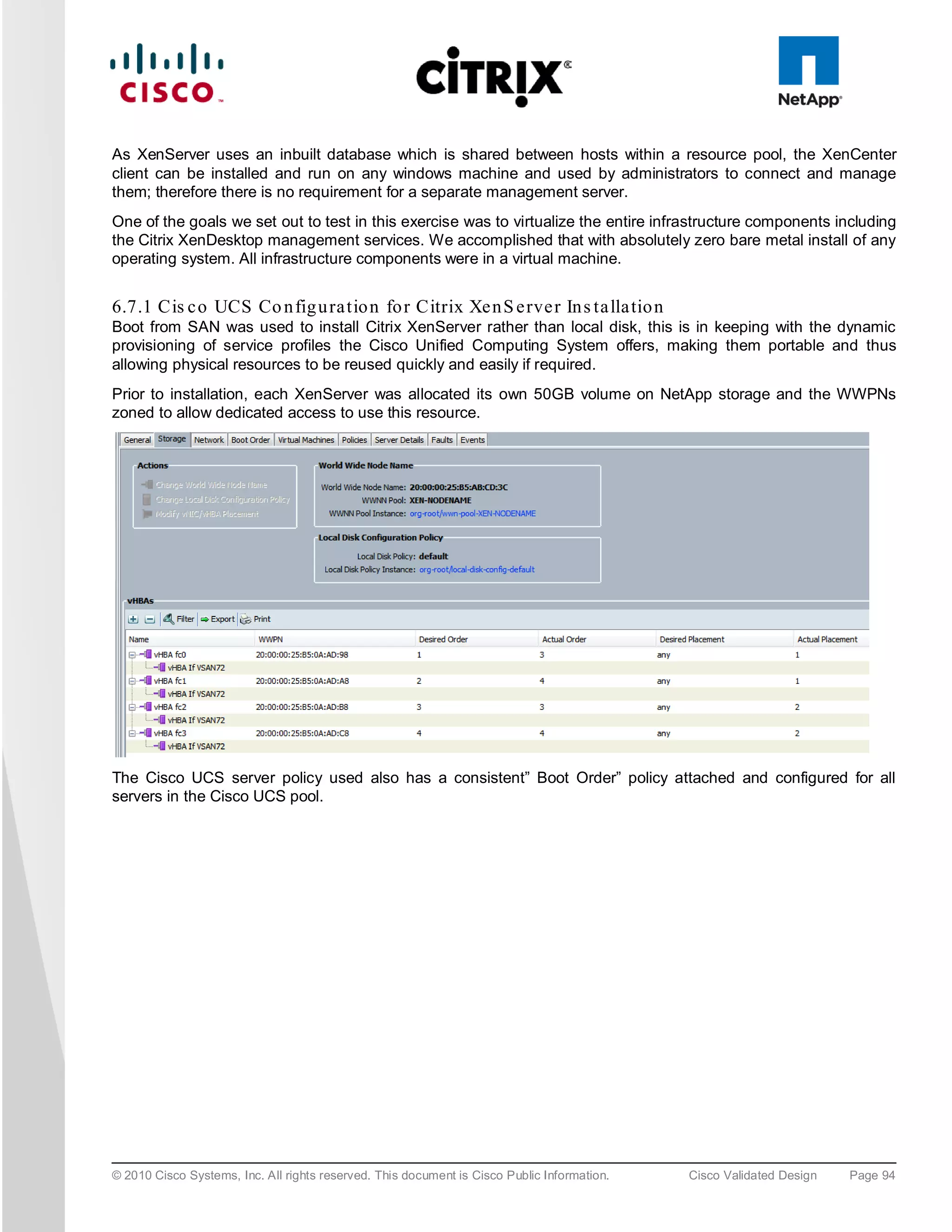 As XenServer uses an inbuilt database which is shared between hosts within a resource pool, the XenCenter
client can be installed and run on any windows machine and used by administrators to connect and manage
them; therefore there is no requirement for a separate management server.
One of the goals we set out to test in this exercise was to virtualize the entire infrastructure components including
the Citrix XenDesktop management services. We accomplished that with absolutely zero bare metal install of any
operating system. All infrastructure components were in a virtual machine.


6.7.1 Cis c o UCS Co n fig u ra tio n fo r Citrix Xe n S e rve r In s ta lla tio n
Boot from SAN was used to install Citrix XenServer rather than local disk, this is in keeping with the dynamic
provisioning of service profiles the Cisco Unified Computing System offers, making them portable and thus
allowing physical resources to be reused quickly and easily if required.
Prior to installation, each XenServer was allocated its own 50GB volume on NetApp storage and the WWPNs
zoned to allow dedicated access to use this resource.




The Cisco UCS server policy used also has a consistent” Boot Order” policy attached and configured for all
servers in the Cisco UCS pool.




© 2010 Cisco Systems, Inc. All rights reserved. This document is Cisco Public Information.   Cisco Validated Design   Page 94
 