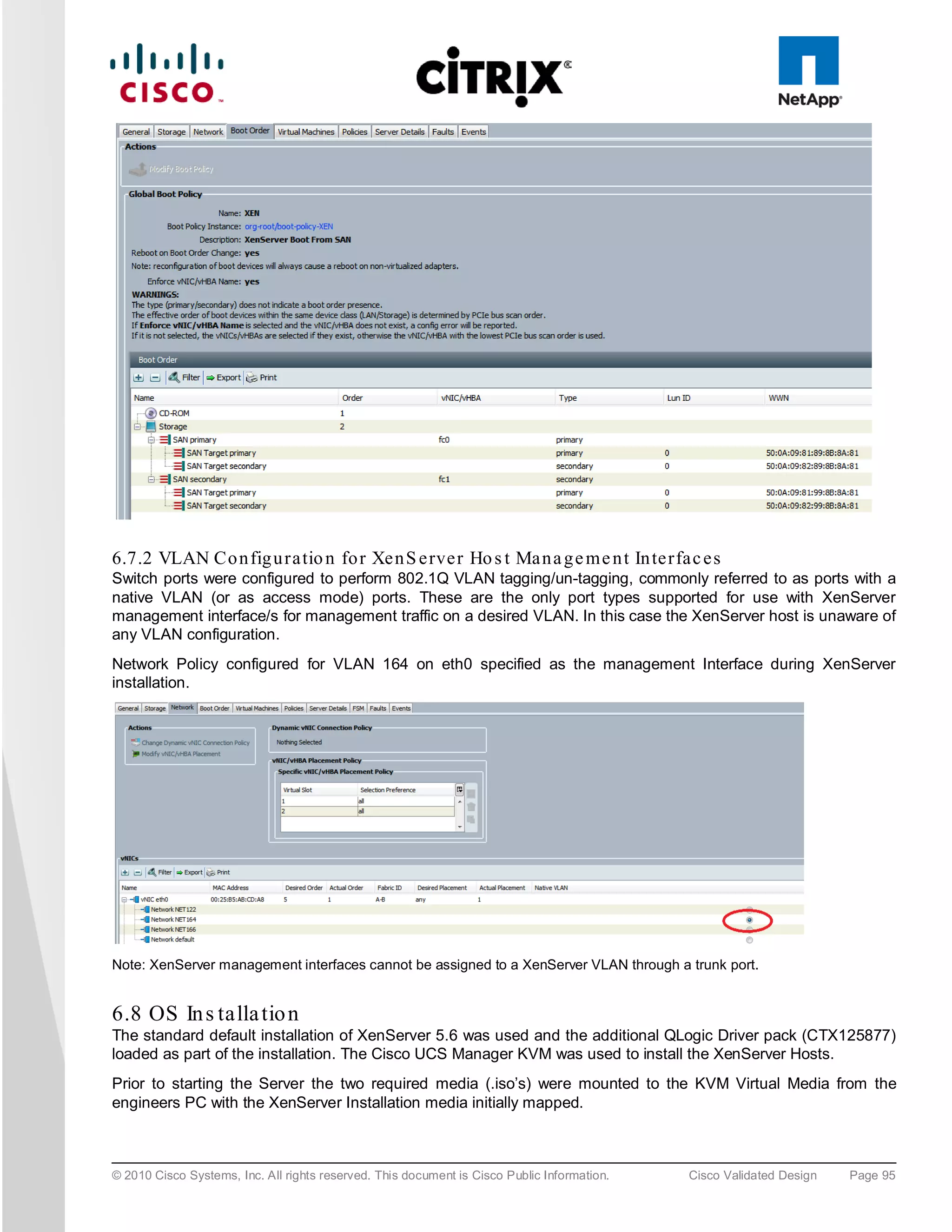 6.7.2 VLAN Co n fig u ra tio n fo r Xe n S e rve r Ho s t Ma n a g e m e n t In te rfa c e s
Switch ports were configured to perform 802.1Q VLAN tagging/un-tagging, commonly referred to as ports with a
native VLAN (or as access mode) ports. These are the only port types supported for use with XenServer
management interface/s for management traffic on a desired VLAN. In this case the XenServer host is unaware of
any VLAN configuration.
Network Policy configured for VLAN 164 on eth0 specified as the management Interface during XenServer
installation.




Note: XenServer management interfaces cannot be assigned to a XenServer VLAN through a trunk port.


6.8 OS In s talla tio n
The standard default installation of XenServer 5.6 was used and the additional QLogic Driver pack (CTX125877)
loaded as part of the installation. The Cisco UCS Manager KVM was used to install the XenServer Hosts.
Prior to starting the Server the two required media (.iso’s) were mounted to the KVM Virtual Media from the
engineers PC with the XenServer Installation media initially mapped.



© 2010 Cisco Systems, Inc. All rights reserved. This document is Cisco Public Information.   Cisco Validated Design   Page 95
 