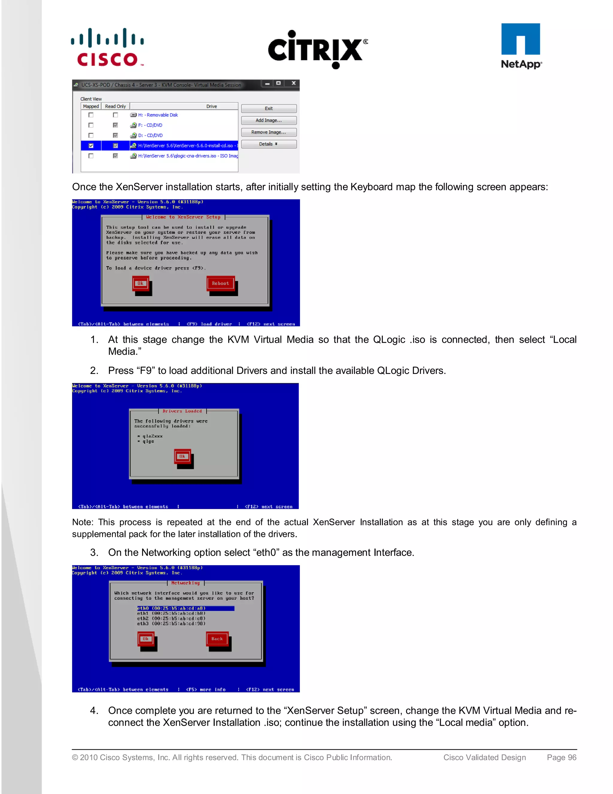 Once the XenServer installation starts, after initially setting the Keyboard map the following screen appears:




     1. At this stage change the KVM Virtual Media so that the QLogic .iso is connected, then select “Local
        Media.”
     2. Press “F9” to load additional Drivers and install the available QLogic Drivers.




Note: This process is repeated at the end of the actual XenServer Installation as at this stage you are only defining a
supplemental pack for the later installation of the drivers.

     3. On the Networking option select “eth0” as the management Interface.




     4. Once complete you are returned to the “XenServer Setup” screen, change the KVM Virtual Media and re-
        connect the XenServer Installation .iso; continue the installation using the “Local media” option.


© 2010 Cisco Systems, Inc. All rights reserved. This document is Cisco Public Information.   Cisco Validated Design   Page 96
 