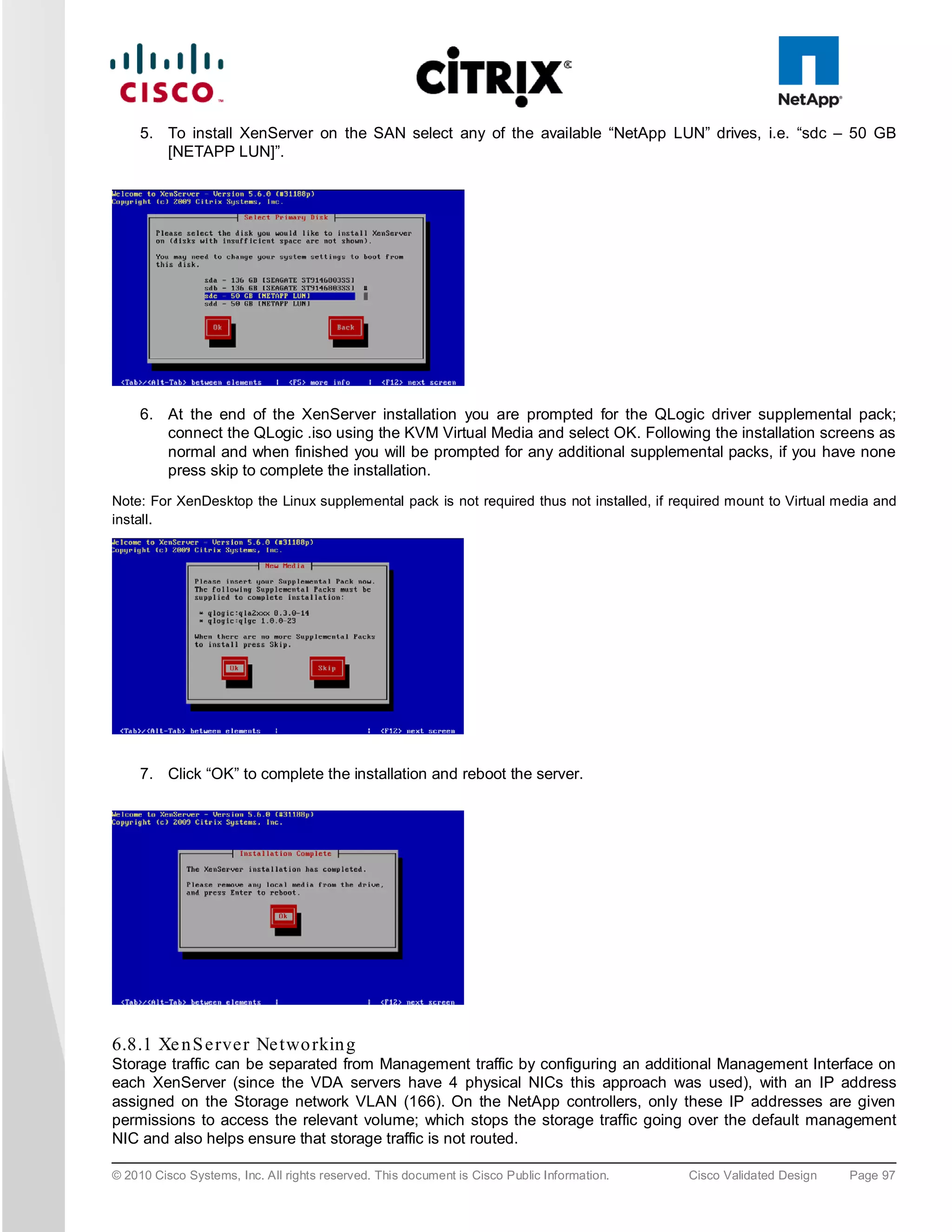 5. To install XenServer on the SAN select any of the available “NetApp LUN” drives, i.e. “sdc – 50 GB
        [NETAPP LUN]”.




     6. At the end of the XenServer installation you are prompted for the QLogic driver supplemental pack;
        connect the QLogic .iso using the KVM Virtual Media and select OK. Following the installation screens as
        normal and when finished you will be prompted for any additional supplemental packs, if you have none
        press skip to complete the installation.
Note: For XenDesktop the Linux supplemental pack is not required thus not installed, if required mount to Virtual media and
install.




     7. Click “OK” to complete the installation and reboot the server.




6.8.1 Xe n S e rve r Ne two rkin g
Storage traffic can be separated from Management traffic by configuring an additional Management Interface on
each XenServer (since the VDA servers have 4 physical NICs this approach was used), with an IP address
assigned on the Storage network VLAN (166). On the NetApp controllers, only these IP addresses are given
permissions to access the relevant volume; which stops the storage traffic going over the default management
NIC and also helps ensure that storage traffic is not routed.

© 2010 Cisco Systems, Inc. All rights reserved. This document is Cisco Public Information.   Cisco Validated Design   Page 97
 