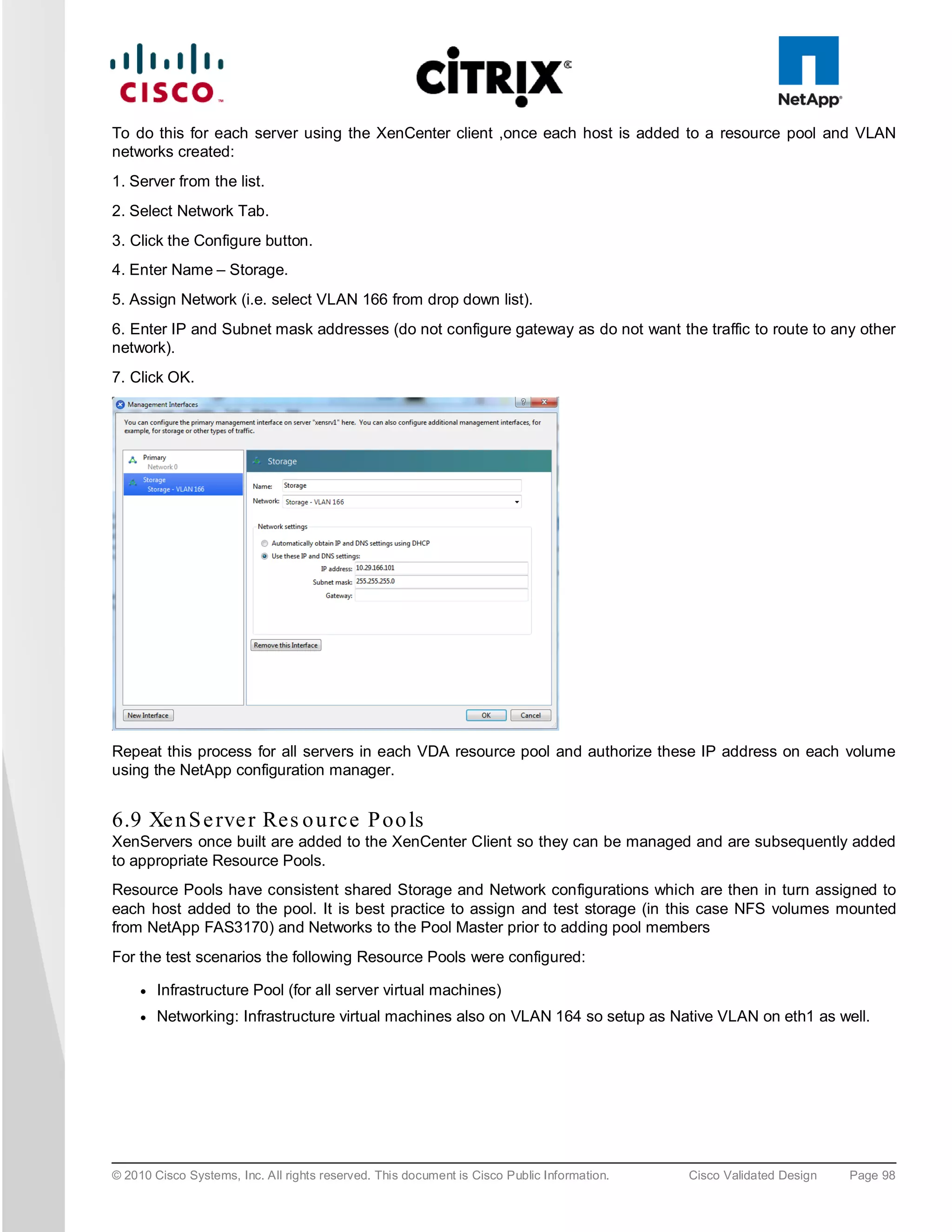 To do this for each server using the XenCenter client ,once each host is added to a resource pool and VLAN
networks created:
1. Server from the list.
2. Select Network Tab.
3. Click the Configure button.
4. Enter Name – Storage.
5. Assign Network (i.e. select VLAN 166 from drop down list).
6. Enter IP and Subnet mask addresses (do not configure gateway as do not want the traffic to route to any other
network).
7. Click OK.




Repeat this process for all servers in each VDA resource pool and authorize these IP address on each volume
using the NetApp configuration manager.


6.9 Xe n S e rve r Res o u rce P oo ls
XenServers once built are added to the XenCenter Client so they can be managed and are subsequently added
to appropriate Resource Pools.
Resource Pools have consistent shared Storage and Network configurations which are then in turn assigned to
each host added to the pool. It is best practice to assign and test storage (in this case NFS volumes mounted
from NetApp FAS3170) and Networks to the Pool Master prior to adding pool members
For the test scenarios the following Resource Pools were configured:

     ●   Infrastructure Pool (for all server virtual machines)
     ●   Networking: Infrastructure virtual machines also on VLAN 164 so setup as Native VLAN on eth1 as well.




© 2010 Cisco Systems, Inc. All rights reserved. This document is Cisco Public Information.   Cisco Validated Design   Page 98
 