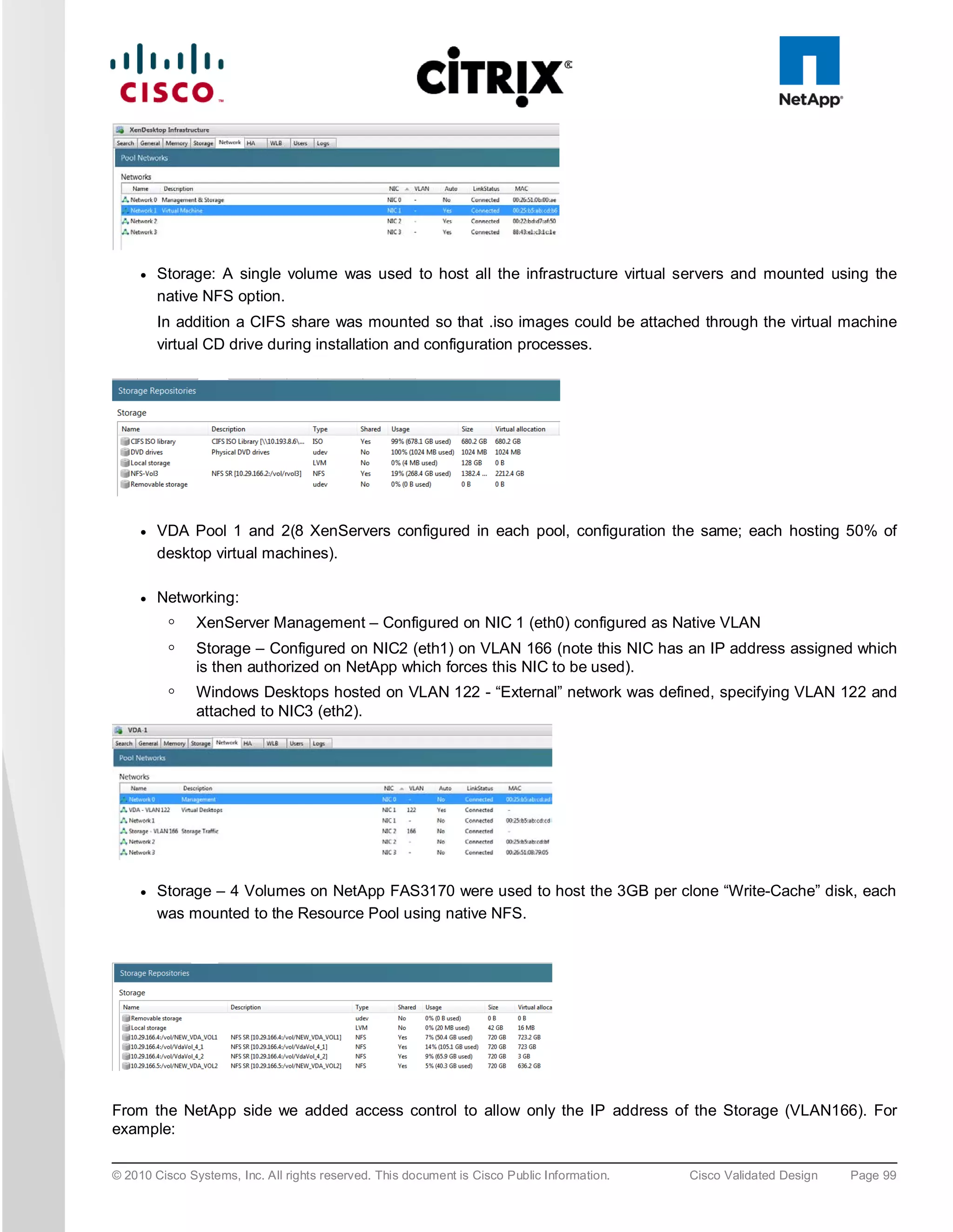 ●   Storage: A single volume was used to host all the infrastructure virtual servers and mounted using the
         native NFS option.
         In addition a CIFS share was mounted so that .iso images could be attached through the virtual machine
         virtual CD drive during installation and configuration processes.




     ●   VDA Pool 1 and 2(8 XenServers configured in each pool, configuration the same; each hosting 50% of
         desktop virtual machines).

     ●   Networking:
          ◦    XenServer Management – Configured on NIC 1 (eth0) configured as Native VLAN
          ◦    Storage – Configured on NIC2 (eth1) on VLAN 166 (note this NIC has an IP address assigned which
               is then authorized on NetApp which forces this NIC to be used).
          ◦    Windows Desktops hosted on VLAN 122 - “External” network was defined, specifying VLAN 122 and
               attached to NIC3 (eth2).




     ●   Storage – 4 Volumes on NetApp FAS3170 were used to host the 3GB per clone “Write-Cache” disk, each
         was mounted to the Resource Pool using native NFS.




From the NetApp side we added access control to allow only the IP address of the Storage (VLAN166). For
example:

© 2010 Cisco Systems, Inc. All rights reserved. This document is Cisco Public Information.   Cisco Validated Design   Page 99
 
