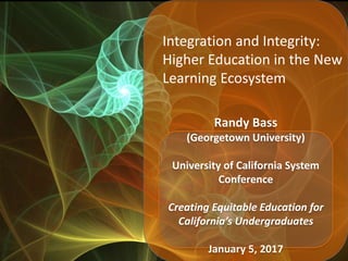 Integration and Integrity:
Higher Education in the New
Learning Ecosystem
Randy Bass
(Georgetown University)
University of California System
Conference
Creating Equitable Education for
California’s Undergraduates
January 5, 2017
 