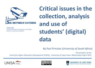 Critical issues in the
collection, analysis
and use of
students’ (digital)
data
By Paul Prinsloo (University of South Africa)
Presentation at the
Centre for Higher Education Development (CHED), University of Cape Town, Wednesday 8 April 2015
Image credit:
http://graffitiwatcher.deviantart.com/art/Big-
Brother-is-Watching-173890591
 