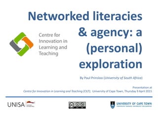 Networked literacies
& agency: a
(personal)
exploration
By Paul Prinsloo (University of South Africa)
Presentation at
Centre for Innovation in Learning and Teaching (CILT), University of Cape Town, Thursday 9 April 2015
 
