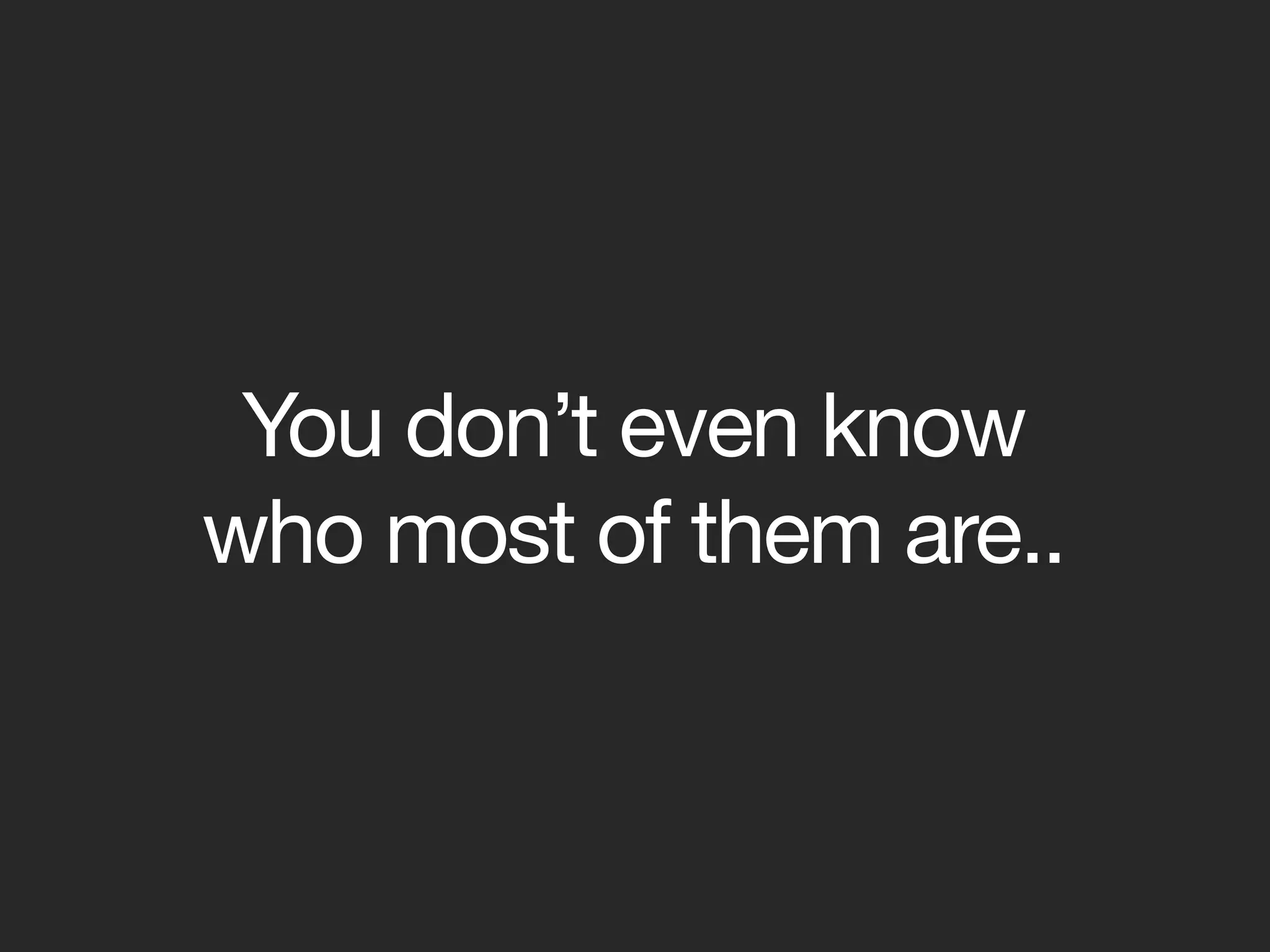 You don’t even know
who most of them are..
 