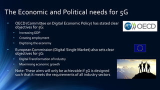 The Economic and Political needs for 5G
• OECD (Committee on Digital Economic Policy) has stated clear
objectives for 5G:
• IncreasingGDP
• Creating employment
• Digitizing the economy
• EuropeanCommission (Digital Single Market) also sets clear
objectives for 5G:
• Digital Transformation of Industry
• Maximising economic growth
• Note:These aims will only be achievable if 5G is designed
such that it meets the requirements of all industry sectors
 