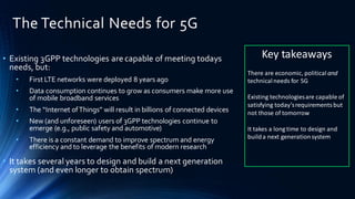 The Technical Needs for 5G
• Existing 3GPP technologies are capable of meeting todays
needs, but:
• First LTE networks were deployed 8 years ago
• Data consumption continues to grow as consumers make more use
of mobile broadband services
• The “Internet ofThings” will result in billions of connected devices
• New (and unforeseen) users of 3GPP technologies continue to
emerge (e.g., public safety and automotive)
• There is a constant demand to improve spectrum and energy
efficiency and to leverage the benefits of modern research
• It takes several years to design and build a next generation
system (and even longer to obtain spectrum)
Key takeaways
There are economic, political and
technicalneeds for 5G
Existing technologiesare capable of
satisfying today’srequirementsbut
not those of tomorrow
It takes a long time to design and
builda next generationsystem
 