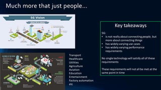 Much more that just people…
Transport
Healthcare
Utilities
Agriculture
Aviation
Education
Entertainment
Factory automation
etc
Key takeaways
5G:
• is not really about connecting people, but
more about connecting things
• has widely varying use cases
• has widely varying performance
requirements
No single technology will satisfy all of these
requirements
These requirementswill not all be met at the
same point in time
 