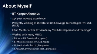 About Myself
• IIT KanpurAlumnus
• 19+ year Industry experience
• Presently working as Director at UniConvergeTechnologies Pvt. Ltd.
(UCT)
• Chief Mentor ofThe IoT Academy “Skill development andTrainings”
• Worked with many MNCs
• Ericsson AB, Sweden (for 7 years)
• STMicroelectronics Pvt. Ltd, Noida
• UbiNetics India Pvt Ltd, Bangalore
• SASKENCommunicationTech., Bangalore
 