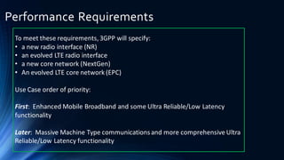 Performance Requirements
To meet these requirements, 3GPP will specify:
• a new radio interface (NR)
• an evolved LTE radio interface
• a new core network (NextGen)
• An evolved LTE core network (EPC)
Use Case order of priority:
First: Enhanced Mobile Broadband and some Ultra Reliable/Low Latency
functionality
Later: Massive Machine Type communicationsand more comprehensive Ultra
Reliable/Low Latency functionality
 