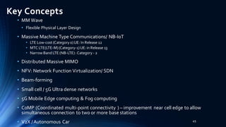 Key Concepts
• MM Wave
• Flexible Physical Layer Design
• Massive Machine Type Communications/ NB-IoT
• LTE Low-cost (Category 0)UE: In Release 12
• MTC LTE(LTE-M)(Category-1)UE:in Release 13
• Narrow Band LTE (NB-LTE):Category - 2
• Distributed Massive MIMO
• NFV: Network Function Virtualization/ SDN
• Beam-forming
• Small cell / 5G Ultra dense networks
• 5G Mobile Edge computing & Fog computing
• CoMP (Coordinated multi-point connectivity ) – improvement near cell edge to allow
simultaneous connection to two or more base stations
• V2X /Autonomous Car 45
 