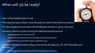 When will 5G be ready?
• 2020 is the headline date for 5G
• This date has been chosen more for political rather than technical reasons
• It is also happens to coincide with the Olympic Games in Japan,July 2020
• However, there is a push to bring the date forward because of:
• MobileOperator rush “to be the first”
• Winter OlympicGamesheldin Korea, February 2018 showcased5G
• RugbyWorldCup to be held in Japan, September 2019
• 5G OpenTrial Specification Alliance formed by SKTelecom, KT, NTT DoCoMo and
Verizon:
• To speed up deployment&To meet the early deployment objective
 