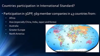 Countries participation in International Standard?
• Participationin 3GPP, 569 member companies in 43 countries from:
• Africa
• Asia (especially China, India, Japan and Korea)
• Australia
• Greater Europe
• North America
 