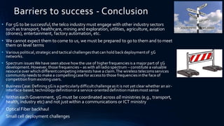 Barriers to success - Conclusion
• For 5G to be successful,the telco industry must engage with other industry sectors
such as transport, healthcare, mining and exploration, utilities, agriculture, aviation
(drones), entertainment, factory automation, etc.
• We cannot expect them to come to us, we must be prepared to go to them and to meet
them on level terms
• Various political,strategicand tacticalchallengesthat can hold backdeploymentof 5G
networks.
• Spectrum issuesWe have seen above how the use of higherfrequenciesis a major part of 5G
development. However, those frequencies – as with allradio spectrum – constitute a valuable
resource over which differentcompetinginterests have a claim.The wireless telecomsservices
communityneeds to make a compellingcasefor accessto those frequenciesinthe face of
competitionfrom existingusers.
• BusinessCase: Defining5G is a particularlydifficultchallengeasit is not yet clear whether an air-
interface-based,technologydefinitionora service-orienteddefinitionmakesmost sense
• Within each Government, 5G must be coordinated across all ministries (e.g., transport,
health, industry etc) and not justwithin a communications or ICT ministry
• Optical Fiber backhaul
• Small cell deployment challenges
 