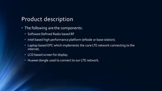 Product description
• The following are the components:
• Software Defined Radio based RF
• Intel based high performance platform (eNode or base-station).
• Laptop based EPC which implements the core LTE network connecting to the
internet.
• LCD based screen for display.
• Huawei dongle used to connect to our LTE network.
 