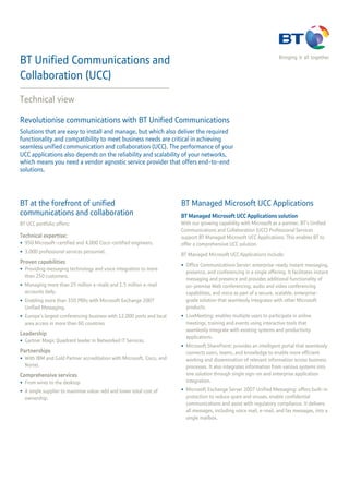 BT Unified Communications and                                                                                          Bringing it all together


Collaboration (UCC)
Technical view

Revolutionise communications with BT Unified Communications
Solutions that are easy to install and manage, but which also deliver the required
functionality and compatibility to meet business needs are critical in achieving
seamless unified communication and collaboration (UCC). The performance of your
UCC applications also depends on the reliability and scalability of your networks,
which means you need a vendor agnostic service provider that offers end-to-end
solutions.




BT at the forefront of unified                                         BT Managed Microsoft UCC Applications
communications and collaboration                                       BT Managed Microsoft UCC Applications solution
BT UCC portfolio offers:                                               With our growing capability with Microsoft as a partner, BT’s Unified
                                                                       Communications and Collaboration (UCC) Professional Services
Technical expertise:                                                   support BT Managed Microsoft UCC Applications. This enables BT to
• 950 Microsoft-certified and 4,000 Cisco-certified engineers.         offer a comprehensive UCC solution.
• 3,000 professional services personnel.
                                                                       BT Managed Microsoft UCC Applications include:
Proven capabilities
                                                                       • Office Communications Server: enterprise-ready instant messaging,
• Providing messaging technology and voice integration to more
                                                                         presence, and conferencing in a single offering. It facilitates instant
  than 250 customers.
                                                                         messaging and presence and provides additional functionality of
• Managing more than 25 million e-mails and 1.5 million e-mail           on-premise Web conferencing, audio and video conferencing
  accounts daily.                                                        capabilities, and voice as part of a secure, scalable, enterprise-
• Enabling more than 350 PBXs with Microsoft Exchange 2007               grade solution that seamlessly integrates with other Microsoft
  Unified Messaging.                                                     products.
• Europe’s largest conferencing business with 12,000 ports and local   • LiveMeeting: enables multiple users to participate in online
  area access in more than 60 countries                                  meetings, training and events using interactive tools that
                                                                         seamlessly integrate with existing systems and productivity
Leadership
                                                                         applications.
• Gartner Magic Quadrant leader in Networked IT Services.
                                                                       • Microsoft SharePoint: provides an intelligent portal that seamlessly
Partnerships                                                             connects users, teams, and knowledge to enable more efficient
• With IBM and Gold Partner accreditation with Microsoft, Cisco, and     working and dissemination of relevant information across business
  Nortel.                                                                processes. It also integrates information from various systems into
Comprehensive services                                                   one solution through single sign-on and enterprise application
• From wires to the desktop                                              integration.
• A single supplier to maximise value-add and lower total cost of      • Microsoft Exchange Server 2007 Unified Messaging: offers built-in
  ownership.                                                             protection to reduce spam and viruses, enable confidential
                                                                         communications and assist with regulatory compliance. It delivers
                                                                         all messages, including voice mail, e-mail, and fax messages, into a
                                                                         single mailbox.
 