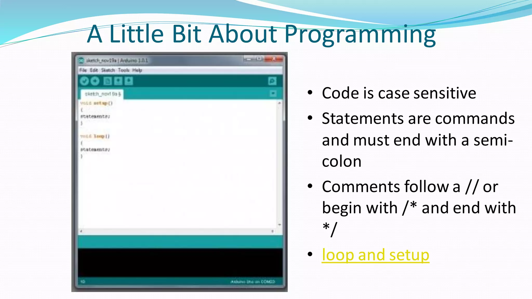 A Little Bit About Programming
• Code is case sensitive
• Statements are commands
and must end with a semi-
colon
• Comments follow a // or
begin with /* and end with
*/
• loop and setup
 