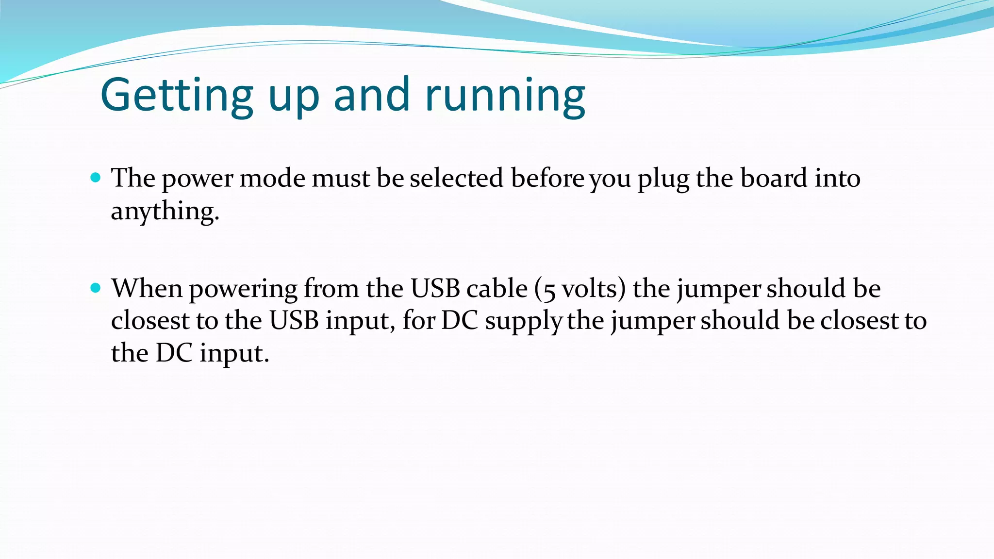 Getting up and running
 The power mode must be selected before you plug the board into
anything.
 When powering from the USB cable (5 volts) the jumper should be
closest to the USB input, for DC supplythe jumper should be closest to
the DC input.
 