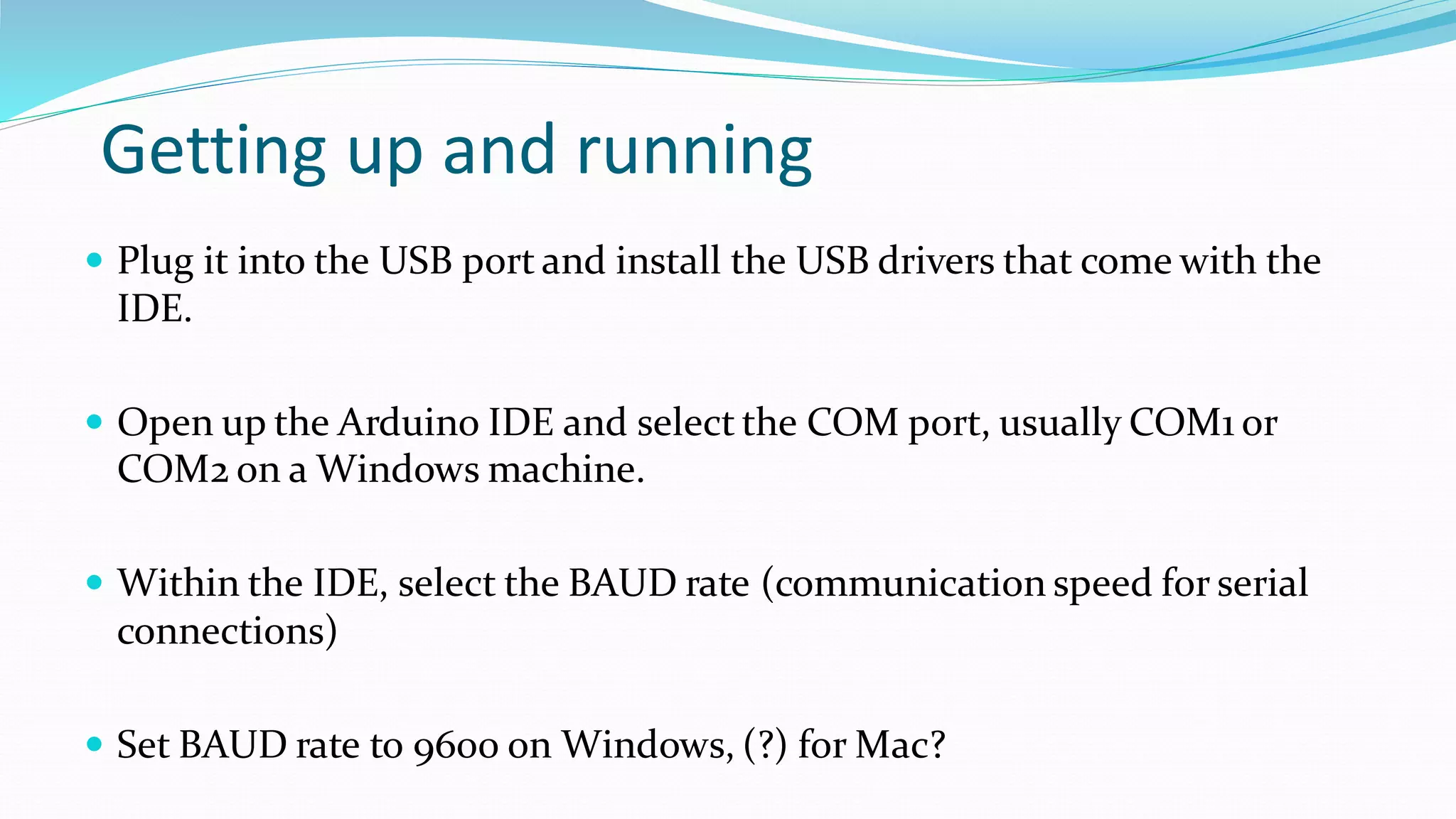 Getting up and running
 Plug it into the USB port and install the USB drivers that come with the
IDE.
 Open up the Arduino IDE and select the COM port, usually COM1 or
COM2 on a Windows machine.
 Within the IDE, select the BAUD rate (communication speed for serial
connections)
 Set BAUD rate to 9600 on Windows, (?) for Mac?
 