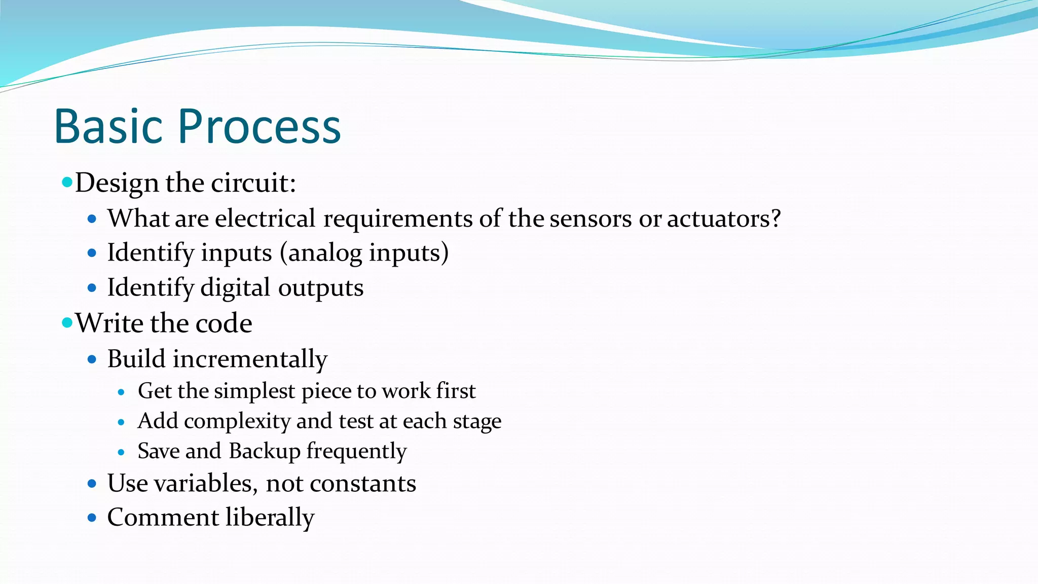 Basic Process
Design the circuit:
 What are electrical requirements of the sensors or actuators?
 Identify inputs (analog inputs)
 Identify digital outputs
Write the code
 Build incrementally
 Get the simplest piece to work first
 Add complexity and test at each stage
 Save and Backup frequently
 Use variables, not constants
 Comment liberally
 