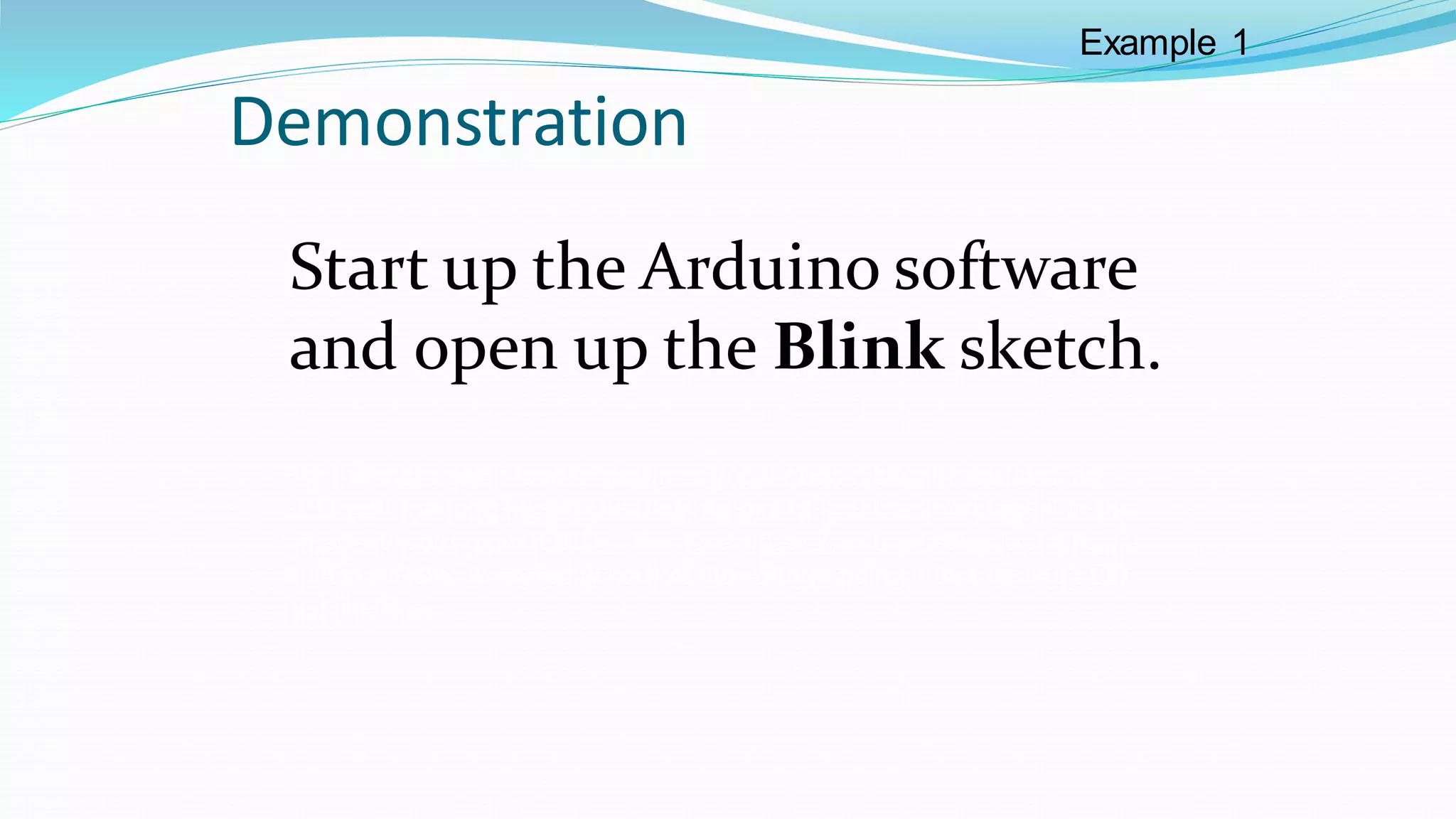 Demonstration
Start up the Arduino software
and open up the Blink sketch.
For the most basic kind of program you’ll need a simple actuator, an
LED with the long leg (+) pushed into pin 13 and the short leg (-) in the
adjacent ground pin (GND). Pin 13 is special, in the sense that it has a
built in resistor to correctly control the voltage going into a testing LED
just like this.
Example 1
 