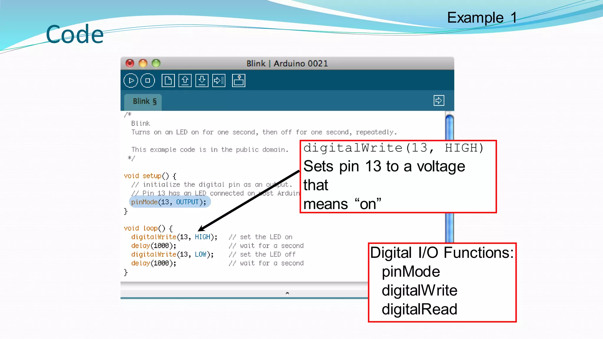 Code
digitalWrite(13, HIGH)
Sets pin 13 to a voltage
that
means “on”
Digital I/O Functions:
pinMode
digitalWrite
digitalRead
Example 1
 