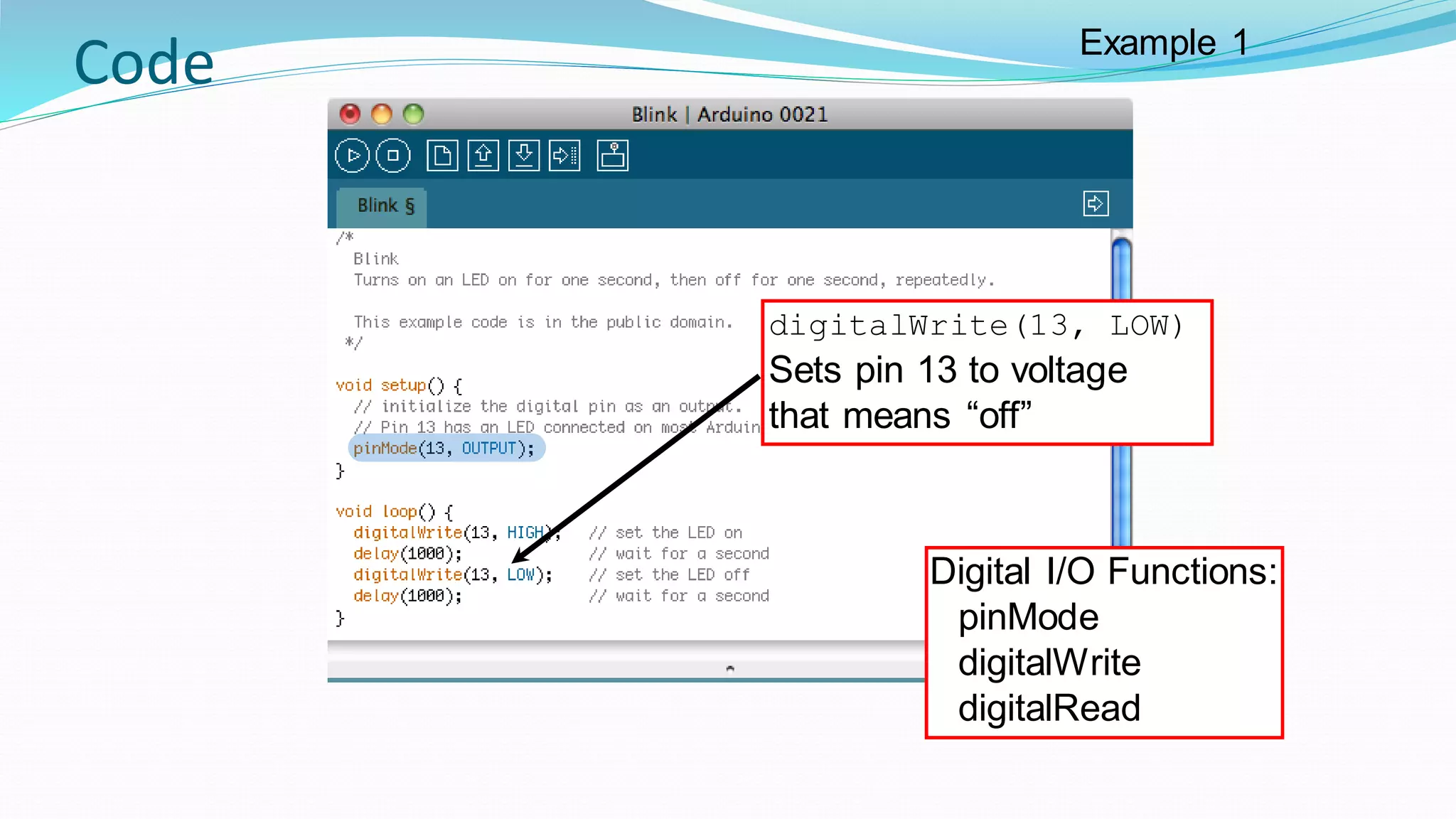 Code
digitalWrite(13, LOW)
Sets pin 13 to voltage
that means “off”
Digital I/O Functions:
pinMode
digitalWrite
digitalRead
Example 1
 